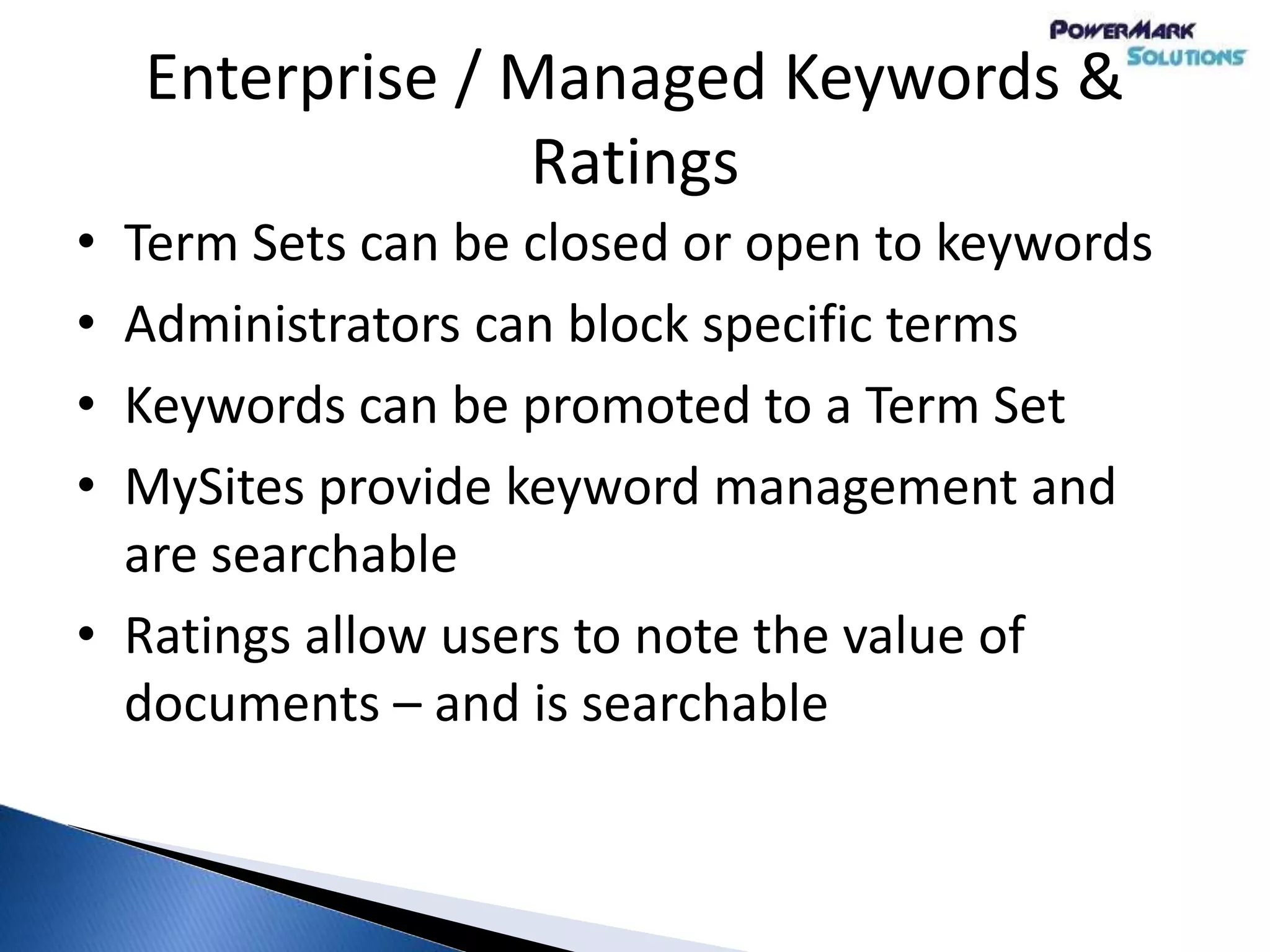 Enterprise / Managed Keywords &
Ratings
• Term Sets can be closed or open to keywords
• Administrators can block specific terms
• Keywords can be promoted to a Term Set
• MySites provide keyword management and
are searchable
• Ratings allow users to note the value of
documents – and is searchable
 
