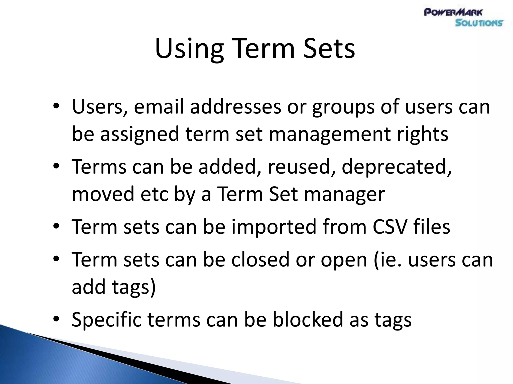 Using Term Sets
• Users, email addresses or groups of users can
be assigned term set management rights
• Terms can be added, reused, deprecated,
moved etc by a Term Set manager
• Term sets can be imported from CSV files
• Term sets can be closed or open (ie. users can
add tags)
• Specific terms can be blocked as tags
 