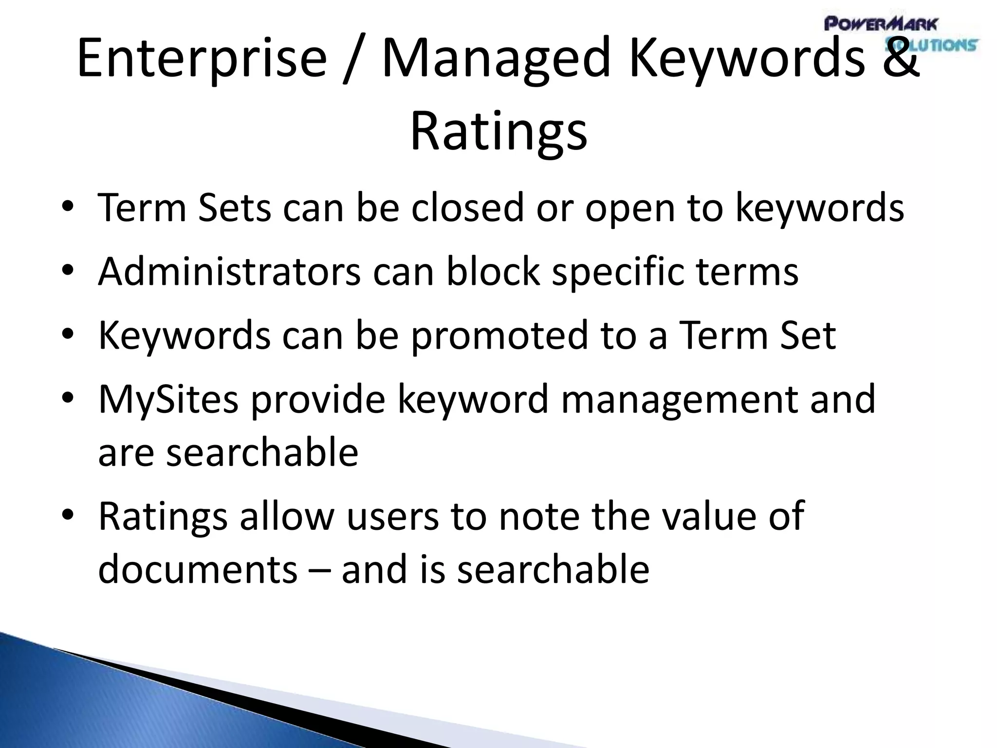 Enterprise / Managed Keywords &
Ratings
• Term Sets can be closed or open to keywords
• Administrators can block specific terms
• Keywords can be promoted to a Term Set
• MySites provide keyword management and
are searchable
• Ratings allow users to note the value of
documents – and is searchable
 