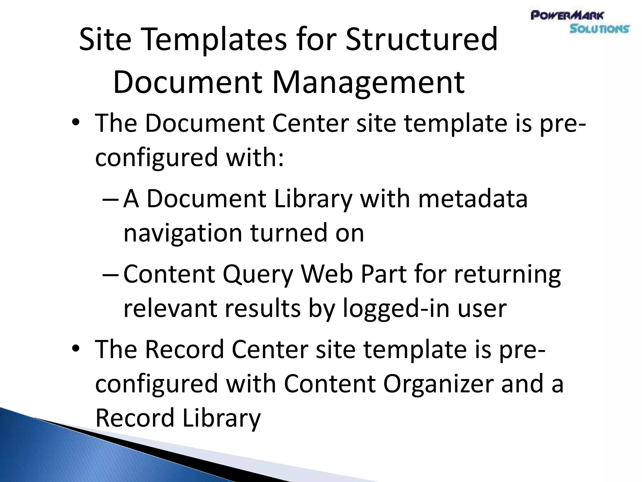 Site Templates for Structured
Document Management
• The Document Center site template is pre-
configured with:
–A Document Library with metadata
navigation turned on
–Content Query Web Part for returning
relevant results by logged-in user
• The Record Center site template is pre-
configured with Content Organizer and a
Record Library
 