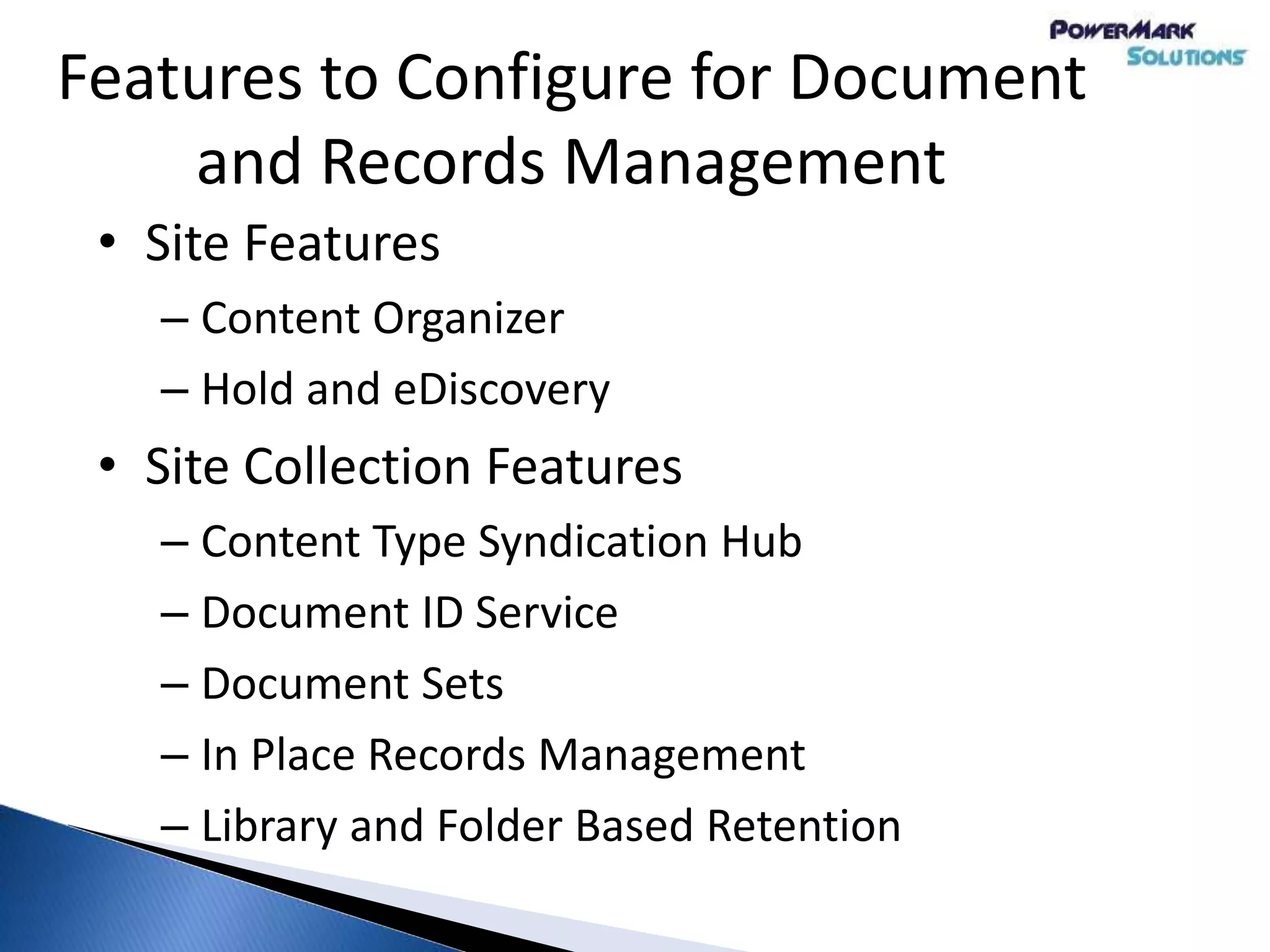 Features to Configure for Document
and Records Management
• Site Features
– Content Organizer
– Hold and eDiscovery
• Site Collection Features
– Content Type Syndication Hub
– Document ID Service
– Document Sets
– In Place Records Management
– Library and Folder Based Retention
 