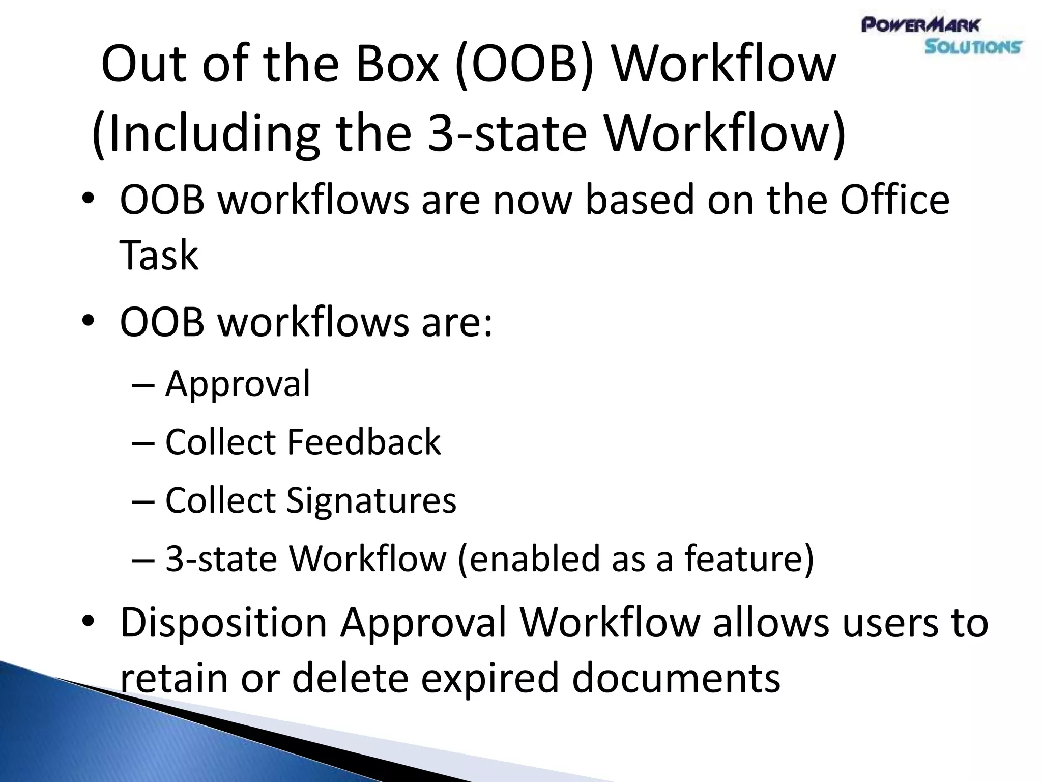Out of the Box (OOB) Workflow
(Including the 3-state Workflow)
• OOB workflows are now based on the Office
Task
• OOB workflows are:
– Approval
– Collect Feedback
– Collect Signatures
– 3-state Workflow (enabled as a feature)
• Disposition Approval Workflow allows users to
retain or delete expired documents
 