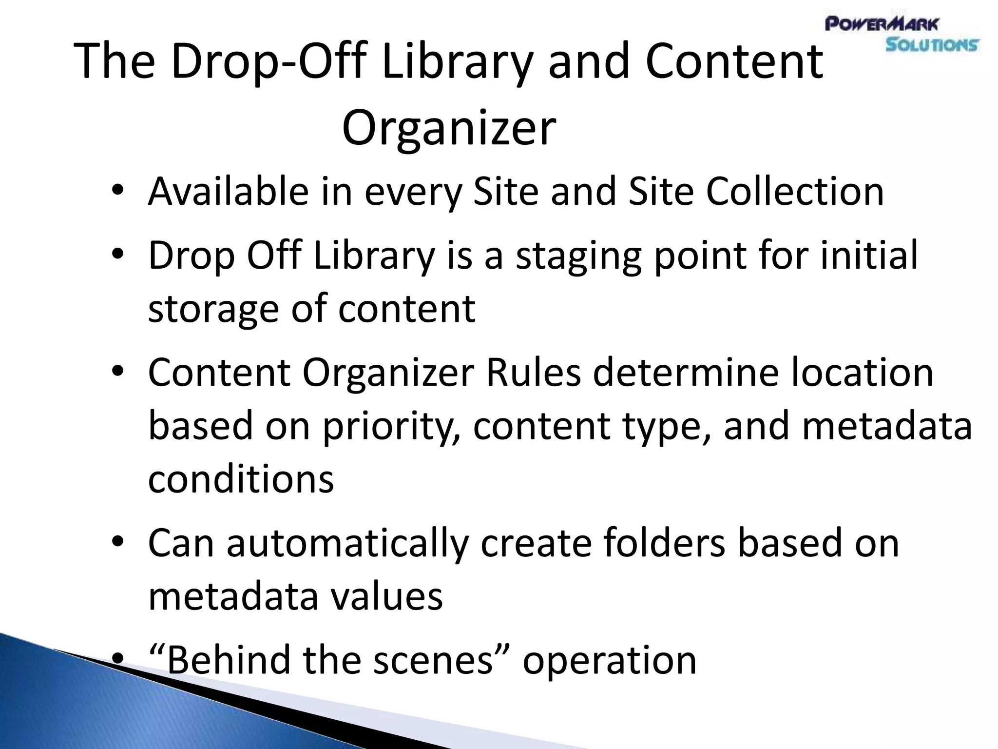 The Drop-Off Library and Content
Organizer
• Available in every Site and Site Collection
• Drop Off Library is a staging point for initial
storage of content
• Content Organizer Rules determine location
based on priority, content type, and metadata
conditions
• Can automatically create folders based on
metadata values
• “Behind the scenes” operation
 