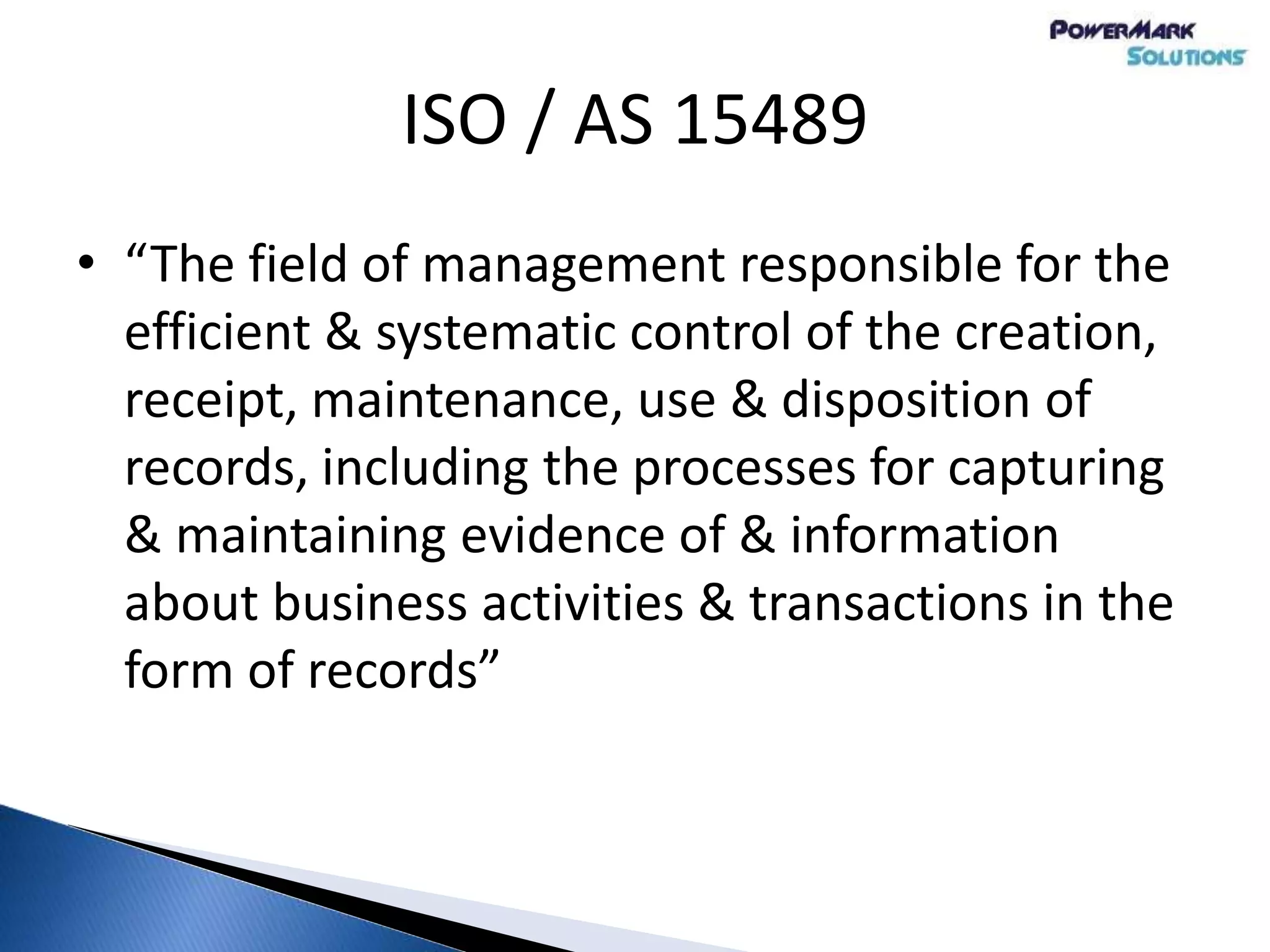 ISO / AS 15489
• “The field of management responsible for the
efficient & systematic control of the creation,
receipt, maintenance, use & disposition of
records, including the processes for capturing
& maintaining evidence of & information
about business activities & transactions in the
form of records”
 