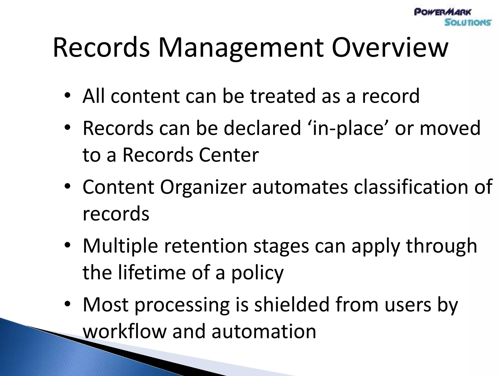 Records Management Overview
• All content can be treated as a record
• Records can be declared ‘in-place’ or moved
to a Records Center
• Content Organizer automates classification of
records
• Multiple retention stages can apply through
the lifetime of a policy
• Most processing is shielded from users by
workflow and automation
 