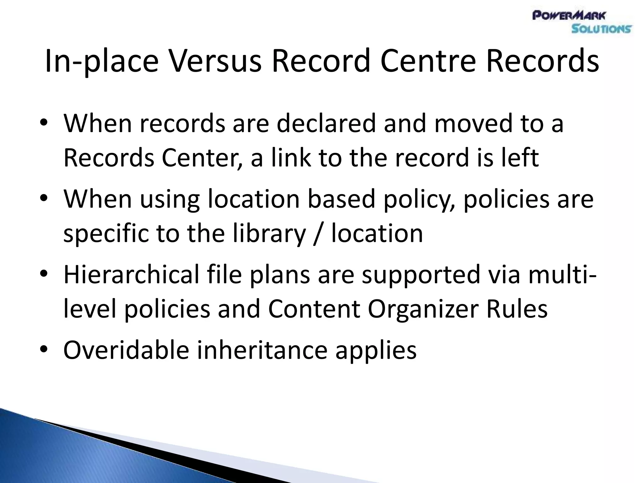 In-place Versus Record Centre Records
• When records are declared and moved to a
Records Center, a link to the record is left
• When using location based policy, policies are
specific to the library / location
• Hierarchical file plans are supported via multi-
level policies and Content Organizer Rules
• Overidable inheritance applies
 