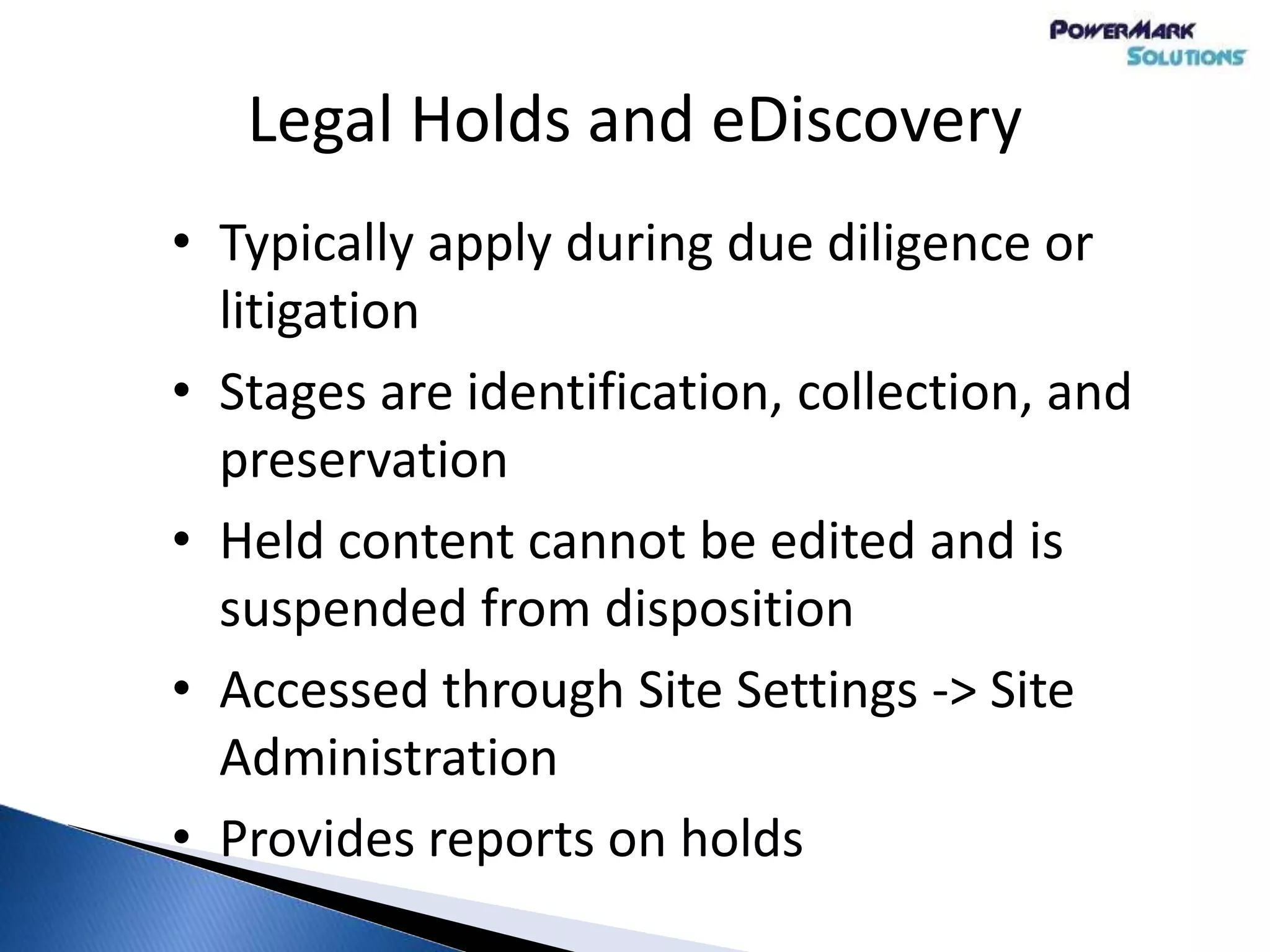 Legal Holds and eDiscovery
• Typically apply during due diligence or
litigation
• Stages are identification, collection, and
preservation
• Held content cannot be edited and is
suspended from disposition
• Accessed through Site Settings -> Site
Administration
• Provides reports on holds
 