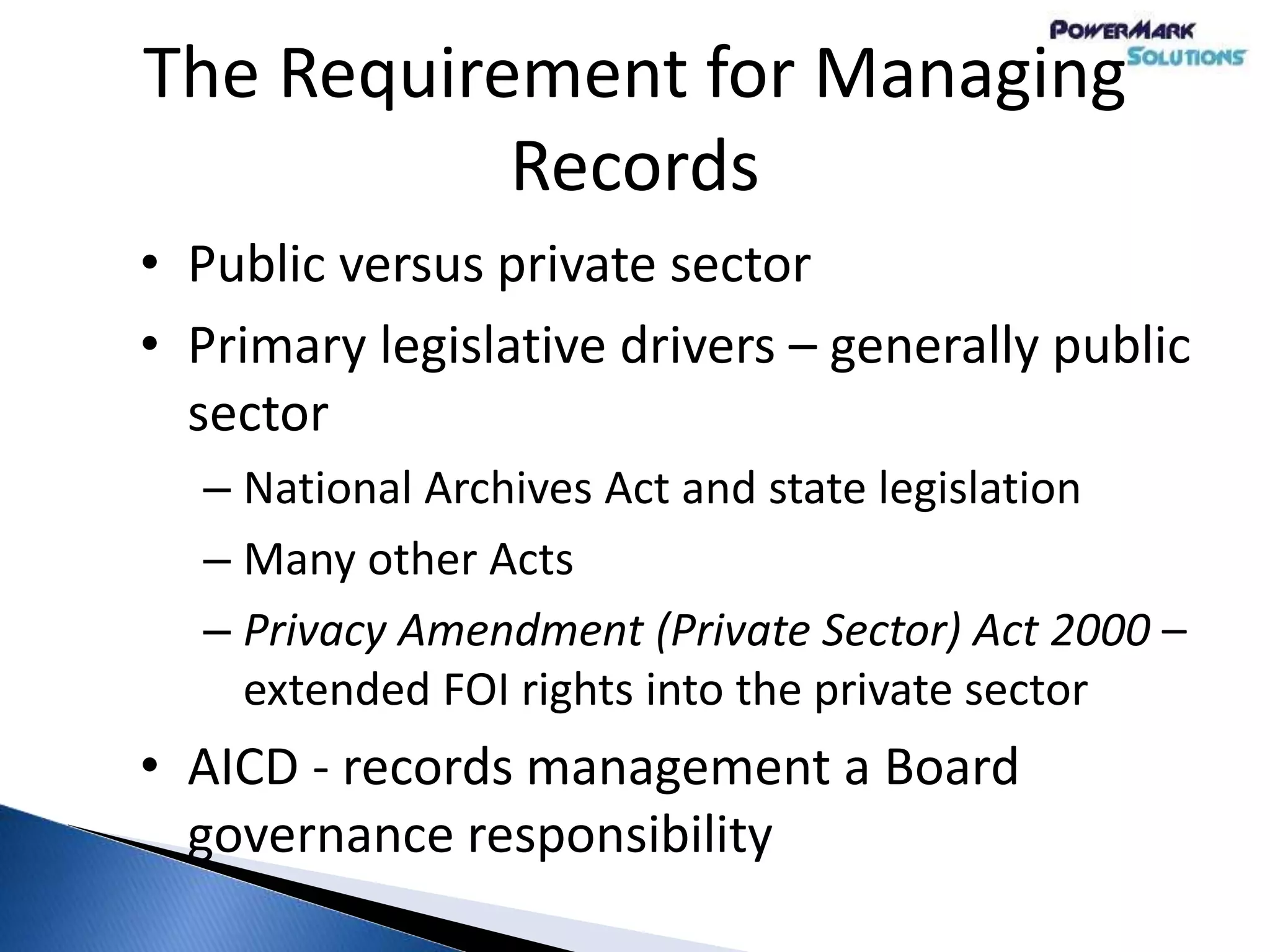 The Requirement for Managing
Records
• Public versus private sector
• Primary legislative drivers – generally public
sector
– National Archives Act and state legislation
– Many other Acts
– Privacy Amendment (Private Sector) Act 2000 –
extended FOI rights into the private sector
• AICD - records management a Board
governance responsibility
 