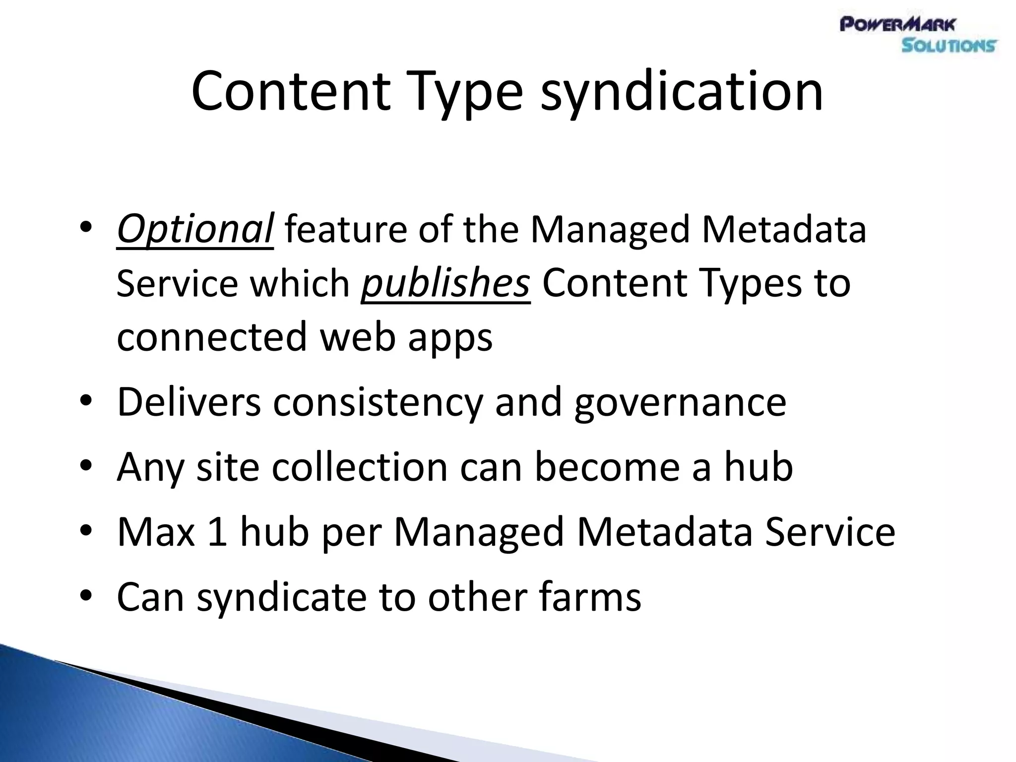Content Type syndication
• Optional feature of the Managed Metadata
Service which publishes Content Types to
connected web apps
• Delivers consistency and governance
• Any site collection can become a hub
• Max 1 hub per Managed Metadata Service
• Can syndicate to other farms
 