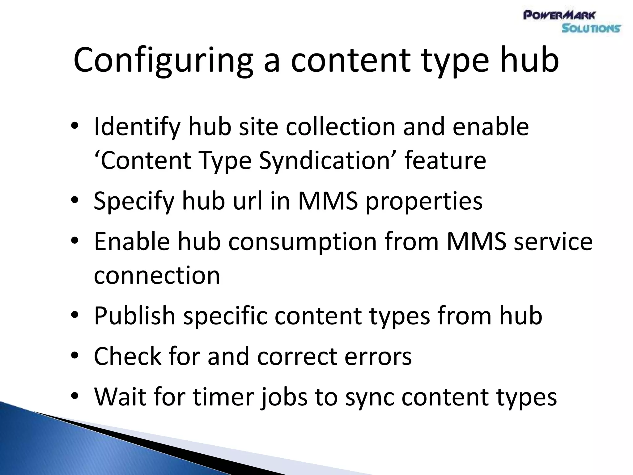 Configuring a content type hub
• Identify hub site collection and enable
‘Content Type Syndication’ feature
• Specify hub url in MMS properties
• Enable hub consumption from MMS service
connection
• Publish specific content types from hub
• Check for and correct errors
• Wait for timer jobs to sync content types
 