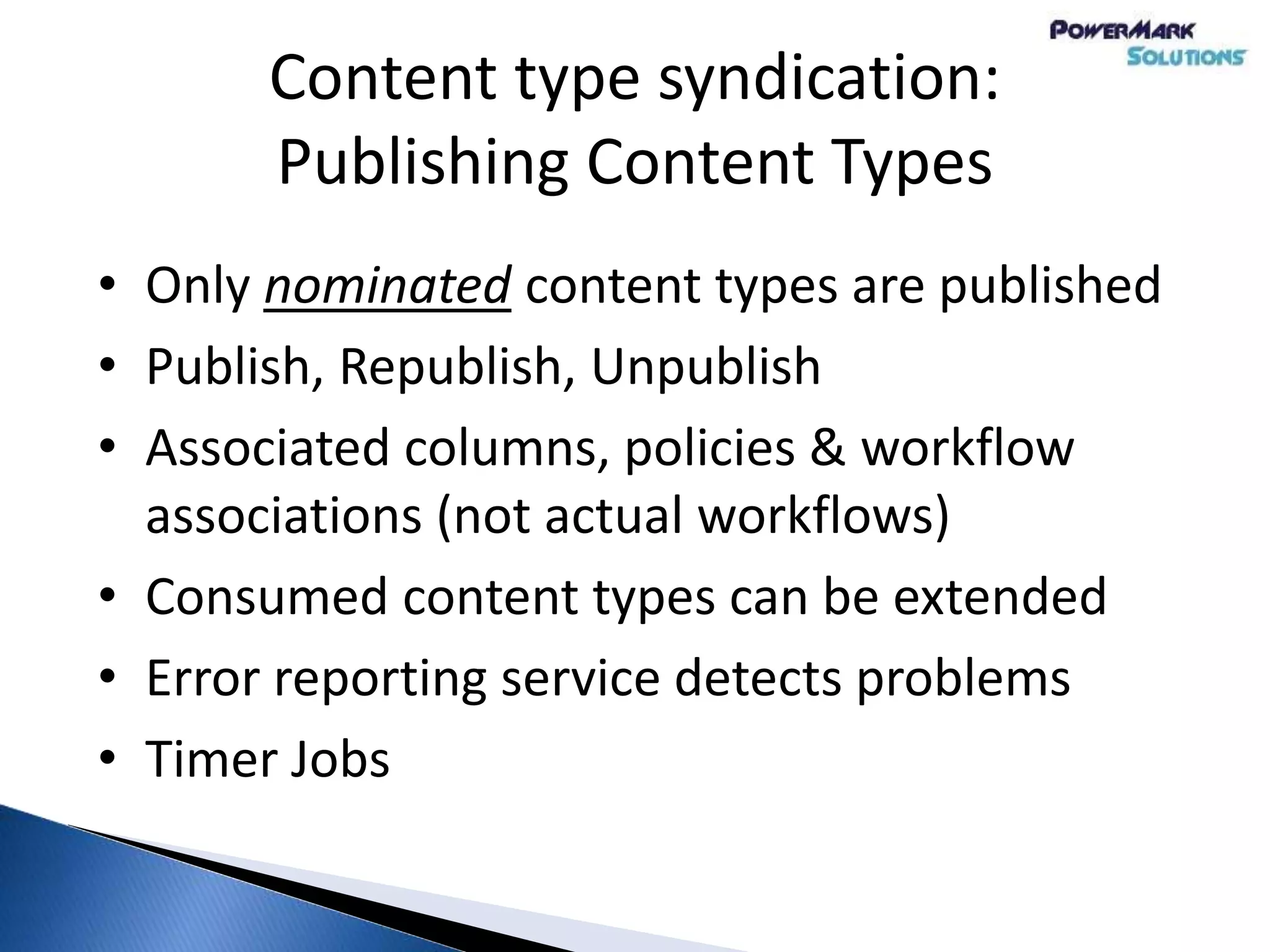 Content type syndication:
Publishing Content Types
• Only nominated content types are published
• Publish, Republish, Unpublish
• Associated columns, policies & workflow
associations (not actual workflows)
• Consumed content types can be extended
• Error reporting service detects problems
• Timer Jobs
 