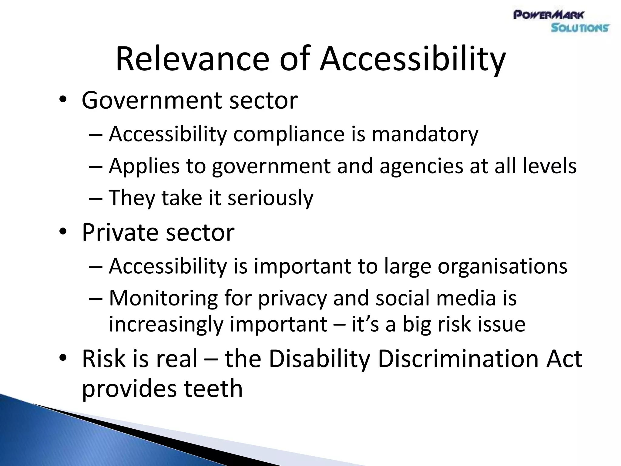 Relevance of Accessibility
• Government sector
– Accessibility compliance is mandatory
– Applies to government and agencies at all levels
– They take it seriously
• Private sector
– Accessibility is important to large organisations
– Monitoring for privacy and social media is
increasingly important – it’s a big risk issue
• Risk is real – the Disability Discrimination Act
provides teeth
 