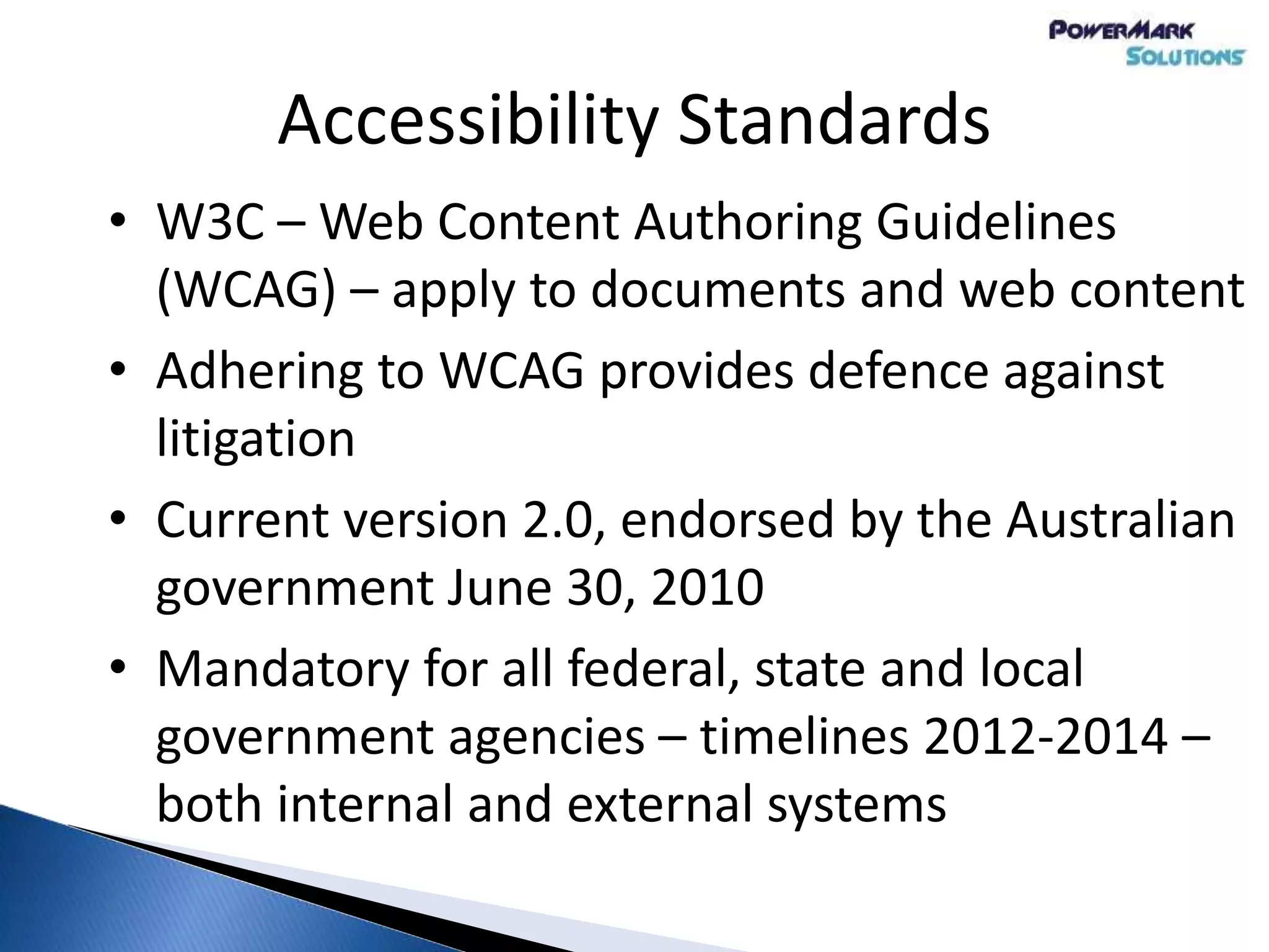 Accessibility Standards
• W3C – Web Content Authoring Guidelines
(WCAG) – apply to documents and web content
• Adhering to WCAG provides defence against
litigation
• Current version 2.0, endorsed by the Australian
government June 30, 2010
• Mandatory for all federal, state and local
government agencies – timelines 2012-2014 –
both internal and external systems
 