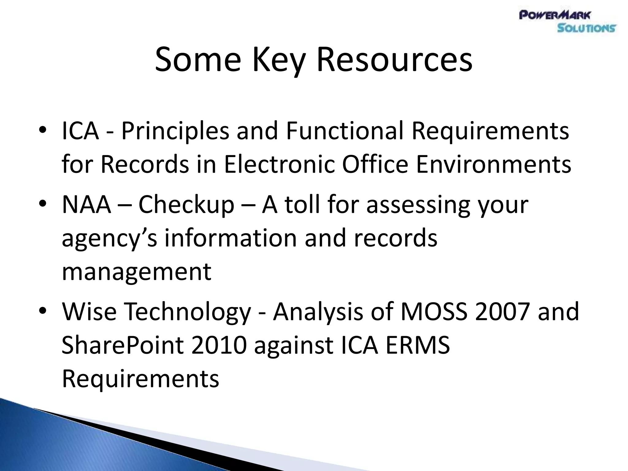 Some Key Resources
• ICA - Principles and Functional Requirements
for Records in Electronic Office Environments
• NAA – Checkup – A toll for assessing your
agency’s information and records
management
• Wise Technology - Analysis of MOSS 2007 and
SharePoint 2010 against ICA ERMS
Requirements
 