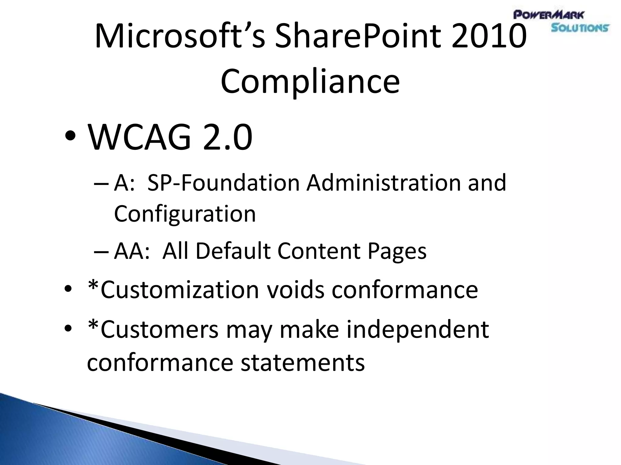 Microsoft’s SharePoint 2010
Compliance
• WCAG 2.0
– A: SP-Foundation Administration and
Configuration
– AA: All Default Content Pages
• *Customization voids conformance
• *Customers may make independent
conformance statements
 