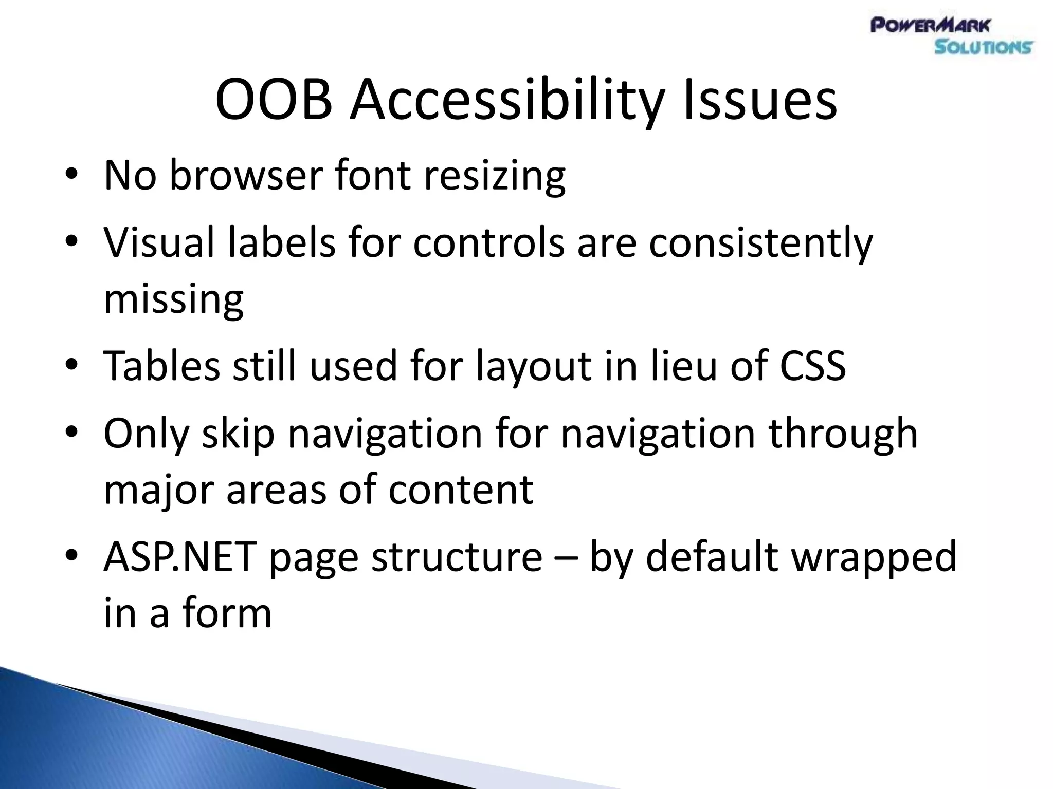 OOB Accessibility Issues
• No browser font resizing
• Visual labels for controls are consistently
missing
• Tables still used for layout in lieu of CSS
• Only skip navigation for navigation through
major areas of content
• ASP.NET page structure – by default wrapped
in a form
 