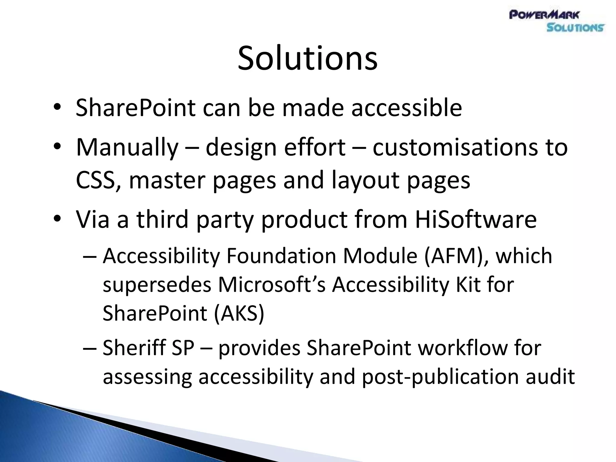 Solutions
• SharePoint can be made accessible
• Manually – design effort – customisations to
CSS, master pages and layout pages
• Via a third party product from HiSoftware
– Accessibility Foundation Module (AFM), which
supersedes Microsoft’s Accessibility Kit for
SharePoint (AKS)
– Sheriff SP – provides SharePoint workflow for
assessing accessibility and post-publication audit
 