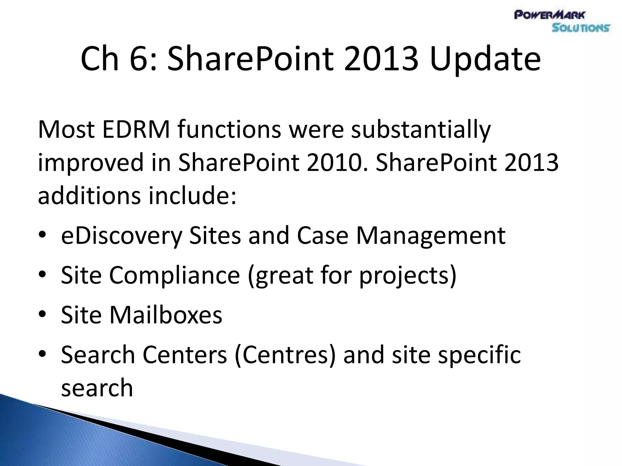 Most EDRM functions were substantially
improved in SharePoint 2010. SharePoint 2013
additions include:
• eDiscovery Sites and Case Management
• Site Compliance (great for projects)
• Site Mailboxes
• Search Centers (Centres) and site specific
search
Ch 6: SharePoint 2013 Update
 