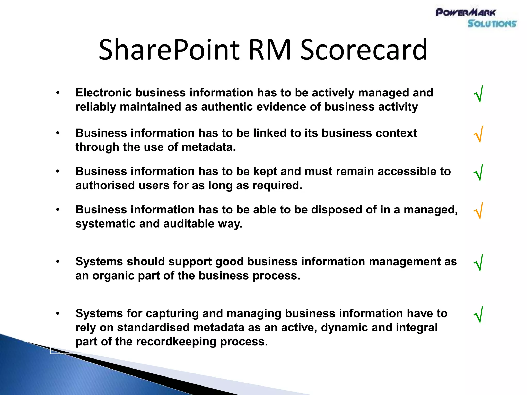 SharePoint RM Scorecard
• Electronic business information has to be actively managed and
reliably maintained as authentic evidence of business activity

• Business information has to be linked to its business context
through the use of metadata.

• Business information has to be kept and must remain accessible to
authorised users for as long as required.

• Business information has to be able to be disposed of in a managed,
systematic and auditable way.

• Systems should support good business information management as
an organic part of the business process.

• Systems for capturing and managing business information have to
rely on standardised metadata as an active, dynamic and integral
part of the recordkeeping process.

 