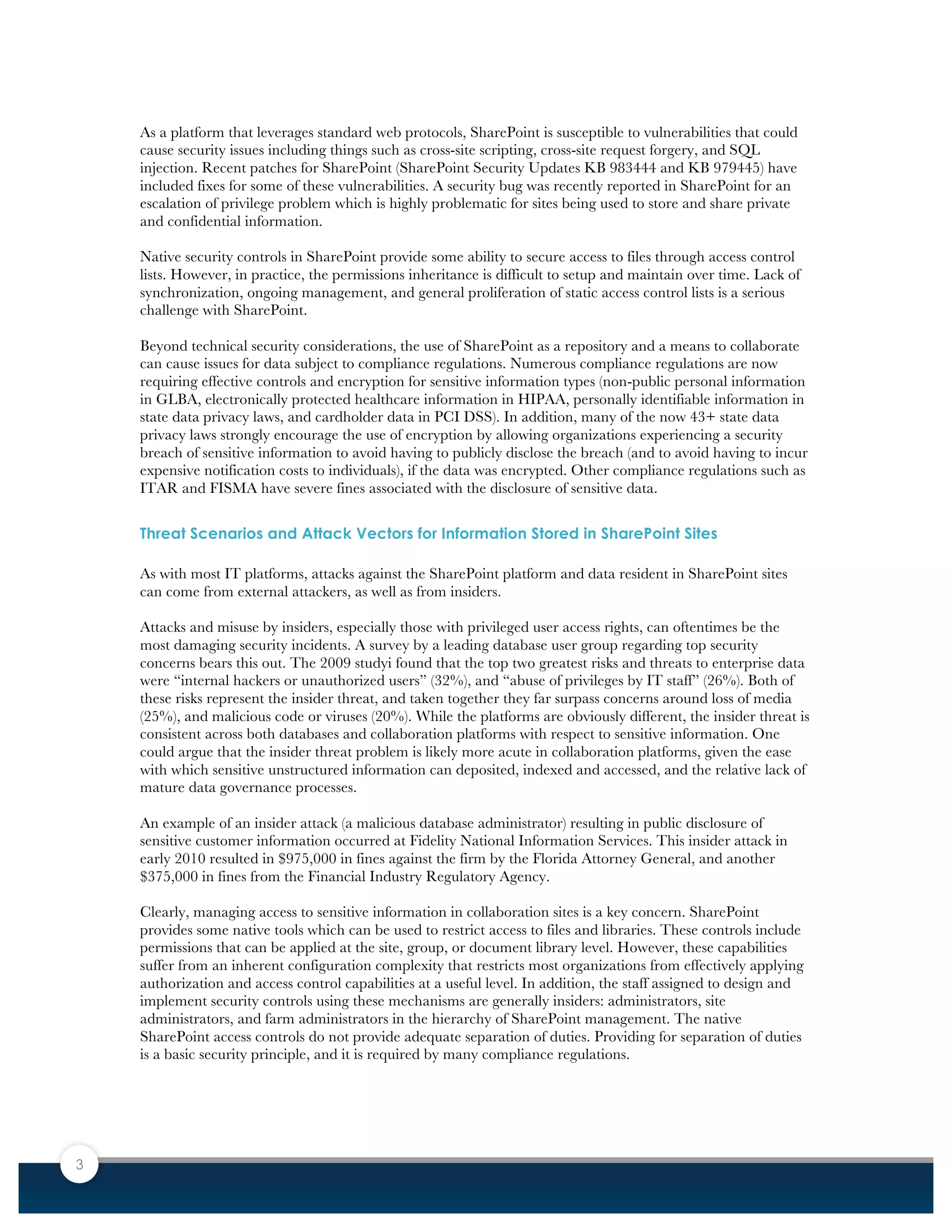 3
As a platform that leverages standard web protocols, SharePoint is susceptible to vulnerabilities that could
cause security issues including things such as cross-site scripting, cross-site request forgery, and SQL
injection. Recent patches for SharePoint (SharePoint Security Updates KB 983444 and KB 979445) have
included fixes for some of these vulnerabilities. A security bug was recently reported in SharePoint for an
escalation of privilege problem which is highly problematic for sites being used to store and share private
and confidential information.
Native security controls in SharePoint provide some ability to secure access to files through access control
lists. However, in practice, the permissions inheritance is difficult to setup and maintain over time. Lack of
synchronization, ongoing management, and general proliferation of static access control lists is a serious
challenge with SharePoint.
Beyond technical security considerations, the use of SharePoint as a repository and a means to collaborate
can cause issues for data subject to compliance regulations. Numerous compliance regulations are now
requiring effective controls and encryption for sensitive information types (non-public personal information
in GLBA, electronically protected healthcare information in HIPAA, personally identifiable information in
state data privacy laws, and cardholder data in PCI DSS). In addition, many of the now 43+ state data
privacy laws strongly encourage the use of encryption by allowing organizations experiencing a security
breach of sensitive information to avoid having to publicly disclose the breach (and to avoid having to incur
expensive notification costs to individuals), if the data was encrypted. Other compliance regulations such as
ITAR and FISMA have severe fines associated with the disclosure of sensitive data.
Threat Scenarios and Attack Vectors for Information Stored in SharePoint Sites
As with most IT platforms, attacks against the SharePoint platform and data resident in SharePoint sites
can come from external attackers, as well as from insiders.
Attacks and misuse by insiders, especially those with privileged user access rights, can oftentimes be the
most damaging security incidents. A survey by a leading database user group regarding top security
concerns bears this out. The 2009 studyi found that the top two greatest risks and threats to enterprise data
were “internal hackers or unauthorized users” (32%), and “abuse of privileges by IT staff” (26%). Both of
these risks represent the insider threat, and taken together they far surpass concerns around loss of media
(25%), and malicious code or viruses (20%). While the platforms are obviously different, the insider threat is
consistent across both databases and collaboration platforms with respect to sensitive information. One
could argue that the insider threat problem is likely more acute in collaboration platforms, given the ease
with which sensitive unstructured information can deposited, indexed and accessed, and the relative lack of
mature data governance processes.
An example of an insider attack (a malicious database administrator) resulting in public disclosure of
sensitive customer information occurred at Fidelity National Information Services. This insider attack in
early 2010 resulted in $975,000 in fines against the firm by the Florida Attorney General, and another
$375,000 in fines from the Financial Industry Regulatory Agency.
Clearly, managing access to sensitive information in collaboration sites is a key concern. SharePoint
provides some native tools which can be used to restrict access to files and libraries. These controls include
permissions that can be applied at the site, group, or document library level. However, these capabilities
suffer from an inherent configuration complexity that restricts most organizations from effectively applying
authorization and access control capabilities at a useful level. In addition, the staff assigned to design and
implement security controls using these mechanisms are generally insiders: administrators, site
administrators, and farm administrators in the hierarchy of SharePoint management. The native
SharePoint access controls do not provide adequate separation of duties. Providing for separation of duties
is a basic security principle, and it is required by many compliance regulations.
 