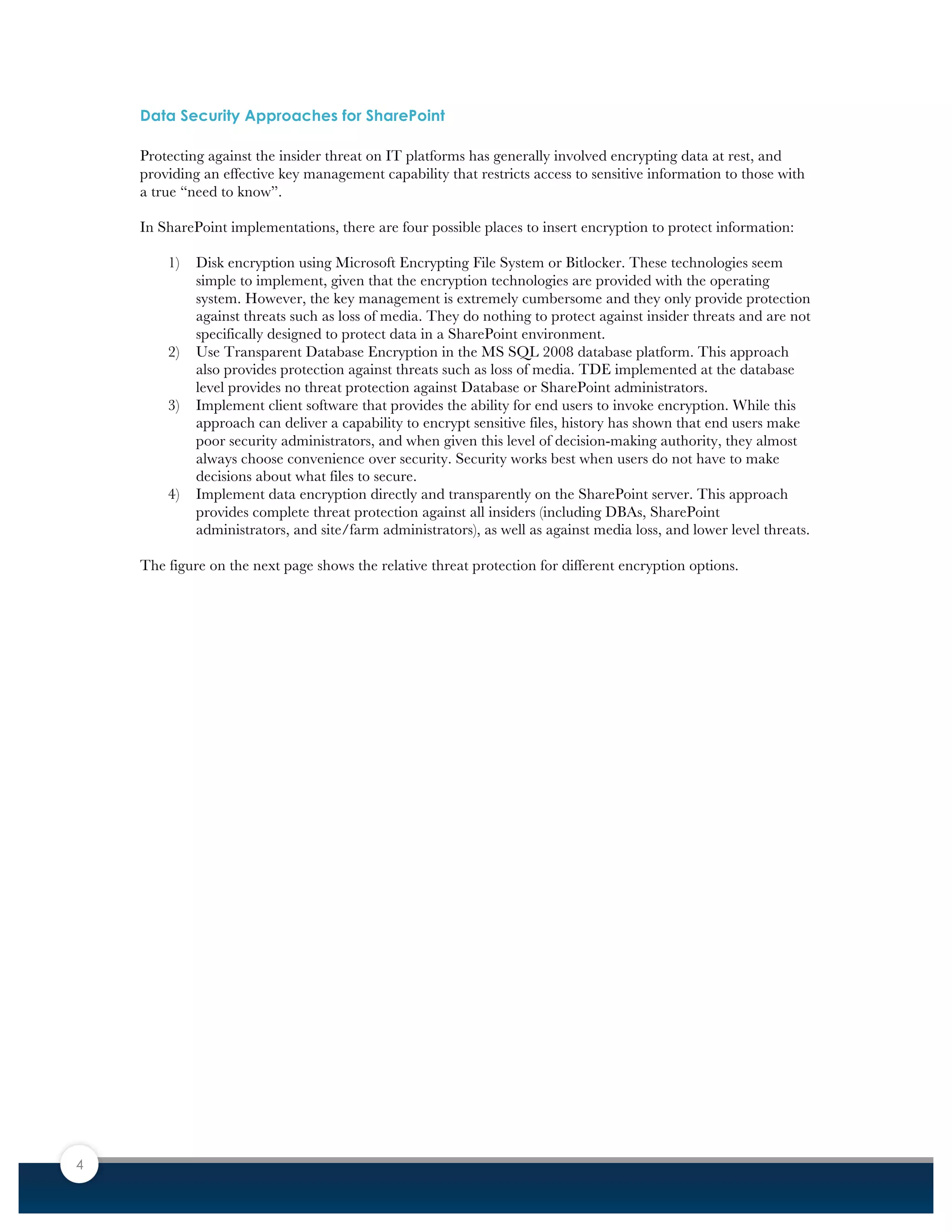 4
Data Security Approaches for SharePoint
Protecting against the insider threat on IT platforms has generally involved encrypting data at rest, and
providing an effective key management capability that restricts access to sensitive information to those with
a true “need to know”.
In SharePoint implementations, there are four possible places to insert encryption to protect information:
1) Disk encryption using Microsoft Encrypting File System or Bitlocker. These technologies seem
simple to implement, given that the encryption technologies are provided with the operating
system. However, the key management is extremely cumbersome and they only provide protection
against threats such as loss of media. They do nothing to protect against insider threats and are not
specifically designed to protect data in a SharePoint environment.
2) Use Transparent Database Encryption in the MS SQL 2008 database platform. This approach
also provides protection against threats such as loss of media. TDE implemented at the database
level provides no threat protection against Database or SharePoint administrators.
3) Implement client software that provides the ability for end users to invoke encryption. While this
approach can deliver a capability to encrypt sensitive files, history has shown that end users make
poor security administrators, and when given this level of decision-making authority, they almost
always choose convenience over security. Security works best when users do not have to make
decisions about what files to secure.
4) Implement data encryption directly and transparently on the SharePoint server. This approach
provides complete threat protection against all insiders (including DBAs, SharePoint
administrators, and site/farm administrators), as well as against media loss, and lower level threats.
The figure on the next page shows the relative threat protection for different encryption options.
 