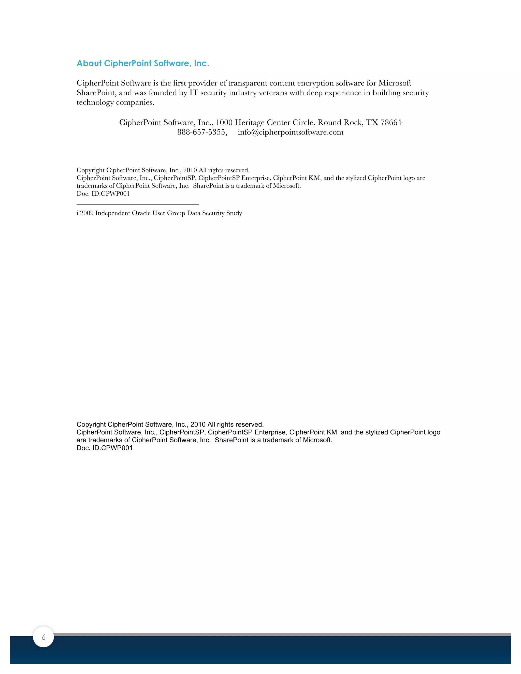 6
About CipherPoint Software, Inc.
CipherPoint Software is the first provider of transparent content encryption software for Microsoft
SharePoint, and was founded by IT security industry veterans with deep experience in building security
technology companies.
CipherPoint Software, Inc., 1000 Heritage Center Circle, Round Rock, TX 78664
888-657-5355, info@cipherpointsoftware.com
Copyright CipherPoint Software, Inc., 2010 All rights reserved.
CipherPoint Software, Inc., CipherPointSP, CipherPointSP Enterprise, CipherPoint KM, and the stylized CipherPoint logo are
trademarks of CipherPoint Software, Inc. SharePoint is a trademark of Microsoft.
Doc. ID:CPWP001
i 2009 Independent Oracle User Group Data Security Study
	
  
	
  
	
  
	
  
	
  
	
  
	
  
	
  
	
  
	
  
	
  
	
  
	
  
	
  
	
  
	
  
	
  
Copyright CipherPoint Software, Inc., 2010 All rights reserved.
CipherPoint Software, Inc., CipherPointSP, CipherPointSP Enterprise, CipherPoint KM, and the stylized CipherPoint logo
are trademarks of CipherPoint Software, Inc. SharePoint is a trademark of Microsoft.
Doc. ID:CPWP001
	
  
 