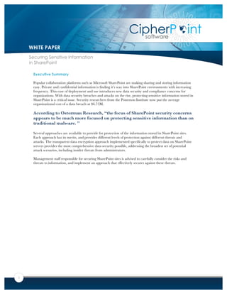 1
Executive Summary
Popular collaboration platforms such as Microsoft SharePoint are making sharing and storing information
easy. Private and confidential information is finding it’s way into SharePoint environments with increasing
frequency. This ease of deployment and use introduces new data security and compliance concerns for
organizations. With data security breaches and attacks on the rise, protecting sensitive information stored in
SharePoint is a critical issue. Security researchers from the Ponemon Institute now put the average
organizational cost of a data breach at $6.75M.
According to Osterman Research, “the focus of SharePoint security concerns
appears to be much more focused on protecting sensitive information than on
traditional malware. ”
Several approaches are available to provide for protection of the information stored in SharePoint sites.
Each approach has its merits, and provides different levels of protection against different threats and
attacks. The transparent data encryption approach implemented specifically to protect data on SharePoint
servers provides the most comprehensive data security possible, addressing the broadest set of potential
attack scenarios, including insider threats from administrators.
Management staff responsible for securing SharePoint sites is advised to carefully consider the risks and
threats to information, and implement an approach that effectively secures against these threats.
WHITE PAPER
Securing Sensitive Information
in SharePoint
 