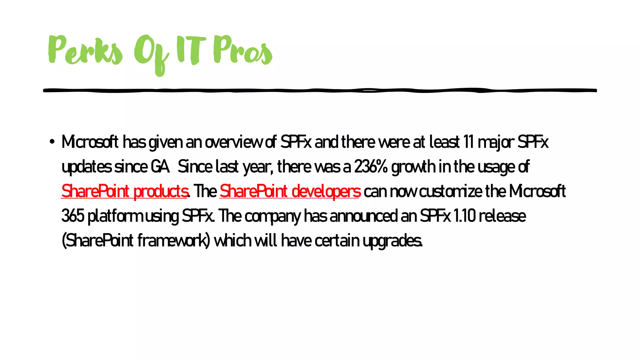 Perks Of IT Pros
• Microsoft has given an overview of SPFx and there were at least 11 major SPFx
updates since GA. Since last year, there was a 236% growth in the usage of
SharePoint products. The SharePoint developers can now customize the Microsoft
365 platform using SPFx. The company has announced an SPFx 1.10 release
(SharePoint framework) which will have certain upgrades.
 
