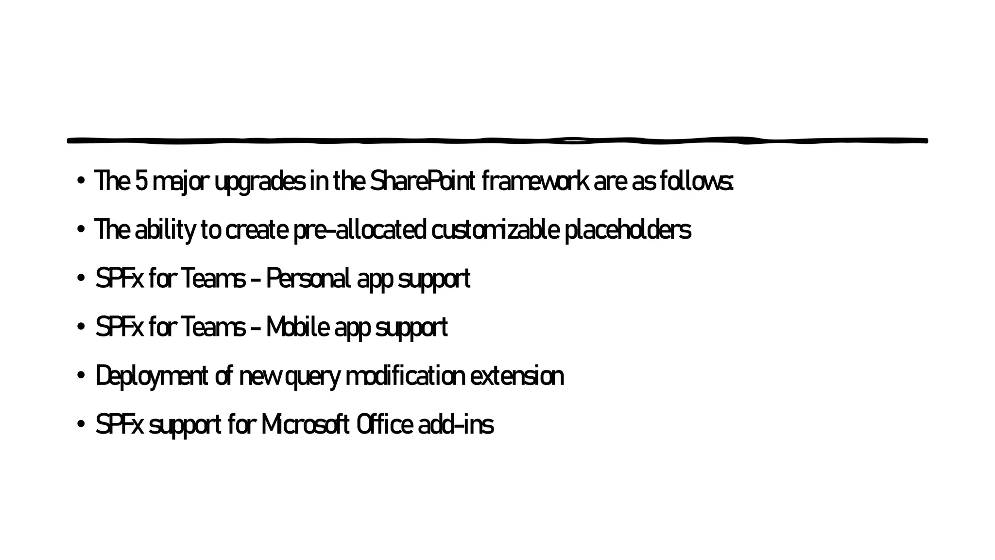 • The 5 major upgrades in the SharePoint framework are as follows:
• The ability to create pre-allocated customizable placeholders
• SPFx for Teams - Personal app support
• SPFx for Teams - Mobile app support
• Deployment of new query modification extension
• SPFx support for Microsoft Office add-ins
 