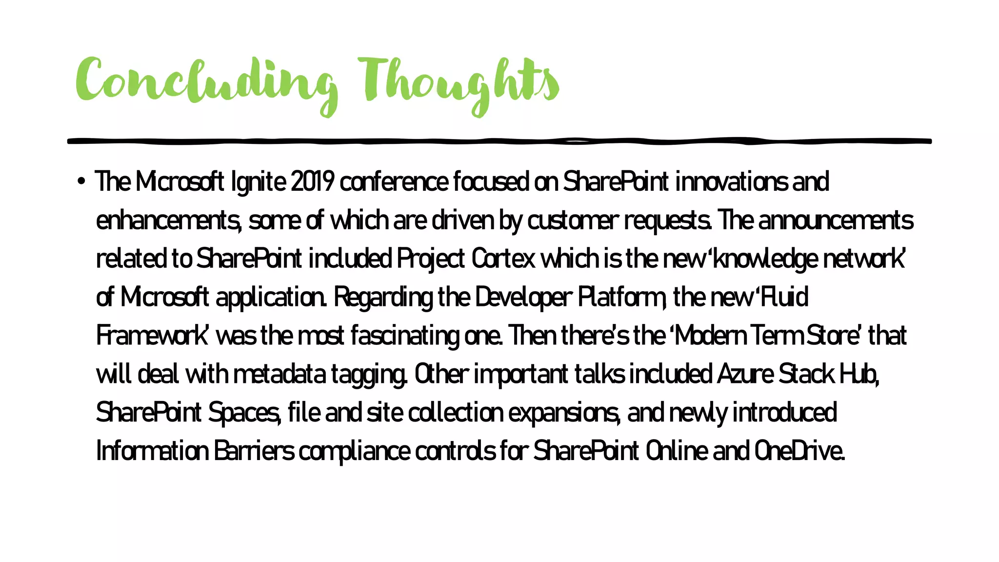 Concluding Thoughts
• The Microsoft Ignite 2019 conference focused on SharePoint innovations and
enhancements, some of which are driven by customer requests. The announcements
related to SharePoint included Project Cortex which is the new ‘knowledge network’
of Microsoft application. Regarding the Developer Platform, the new ‘Fluid
Framework’ was the most fascinating one. Then there’s the ‘Modern Term Store’ that
will deal with metadata tagging. Other important talks included Azure Stack Hub,
SharePoint Spaces, file and site collection expansions, and newly introduced
Information Barriers compliance controls for SharePoint Online and OneDrive.
 