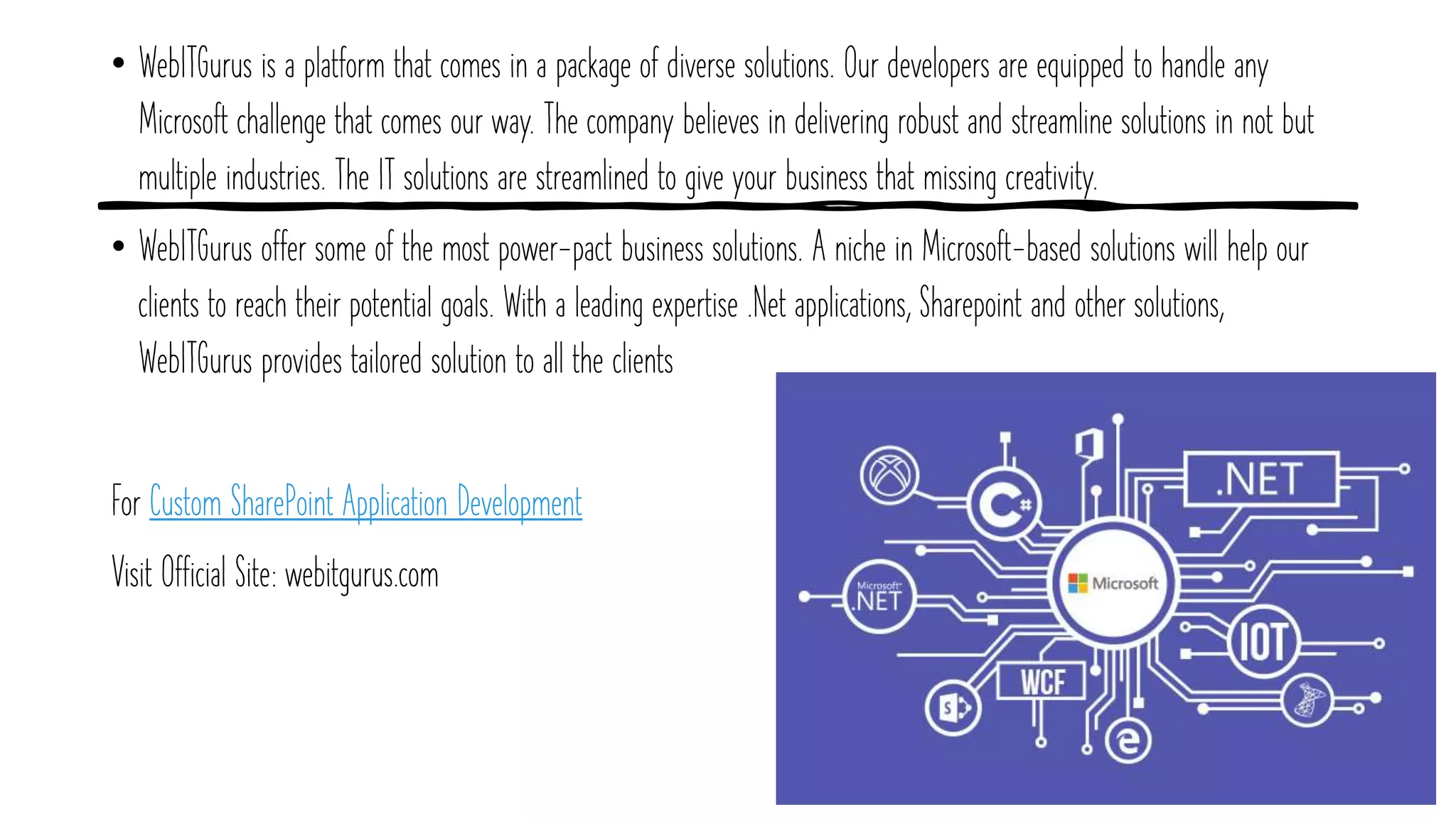 • WebITGurus is a platform that comes in a package of diverse solutions. Our developers are equipped to handle any
Microsoft challenge that comes our way. The company believes in delivering robust and streamline solutions in not but
multiple industries. The IT solutions are streamlined to give your business that missing creativity.
• WebITGurus offer some of the most power-pact business solutions. A niche in Microsoft-based solutions will help our
clients to reach their potential goals. With a leading expertise .Net applications, Sharepoint and other solutions,
WebITGurus provides tailored solution to all the clients
For Custom SharePoint Application Development
Visit Official Site: webitgurus.com
 