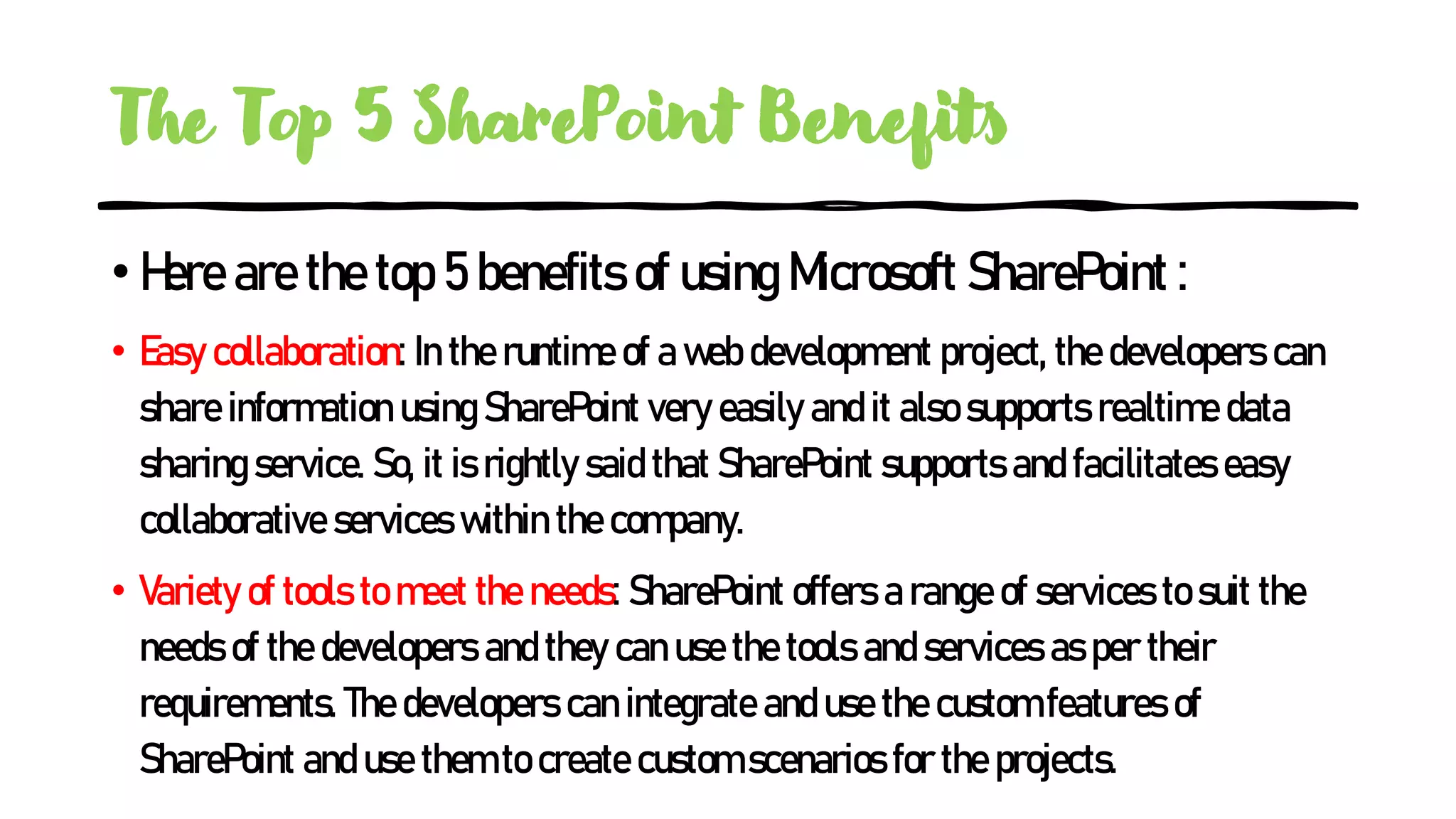 The Top 5 SharePoint Benefits
•Here are the top 5 benefits of using Microsoft SharePoint :
• Easy collaboration: In the runtime of a web development project, the developers can
share information using SharePoint very easily and it also supports realtime data
sharing service. So, it is rightly said that SharePoint supports and facilitates easy
collaborative services within the company.
• Variety of tools to meet the needs: SharePoint offers a range of services to suit the
needs of the developers and they can use the tools and services as per their
requirements. The developers can integrate and use the custom features of
SharePoint and use them to create custom scenarios for the projects.
 