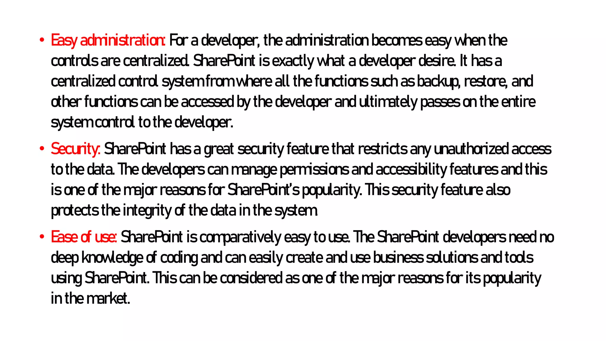• Easy administration: For a developer, the administration becomes easy when the
controls are centralized. SharePoint is exactly what a developer desire. It has a
centralized control system from where all the functions such as backup, restore, and
other functions can be accessed by the developer and ultimately passes on the entire
system control to the developer.
• Security: SharePoint has a great security feature that restricts any unauthorized access
to the data. The developers can manage permissions and accessibility features and this
is one of the major reasons for SharePoint’s popularity. This security feature also
protects the integrity of the data in the system.
• Ease of use: SharePoint is comparatively easy to use. The SharePoint developers need no
deep knowledge of coding and can easily create and use business solutions and tools
using SharePoint. This can be considered as one of the major reasons for its popularity
in the market.
 
