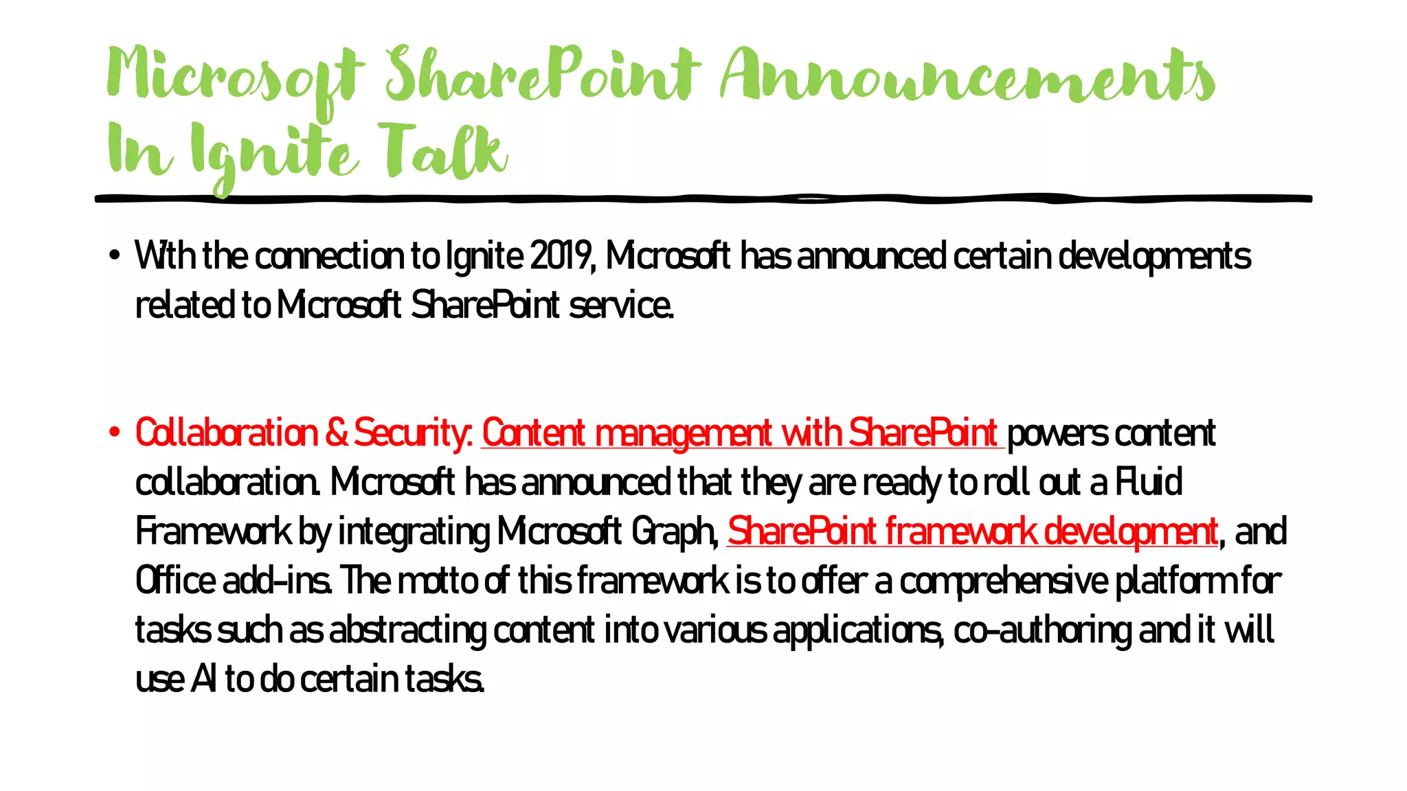 Microsoft SharePoint Announcements
In Ignite Talk
• With the connection to Ignite 2019, Microsoft has announced certain developments
related to Microsoft SharePoint service.
• Collaboration & Security: Content management with SharePoint powers content
collaboration. Microsoft has announced that they are ready to roll out a Fluid
Framework by integrating Microsoft Graph, SharePoint framework development, and
Office add-ins. The motto of this framework is to offer a comprehensive platform for
tasks such as abstracting content into various applications, co-authoring and it will
use AI to do certain tasks.
 