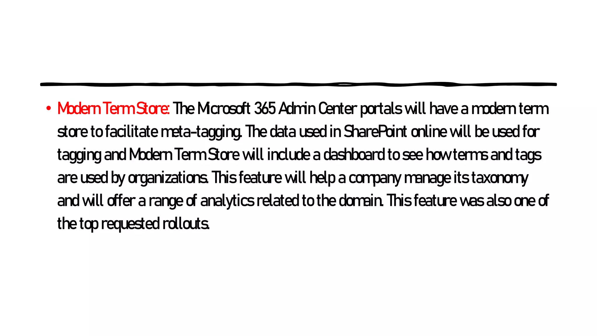 • Modern Term Store: The Microsoft 365 Admin Center portals will have a modern term
store to facilitate meta-tagging. The data used in SharePoint online will be used for
tagging and Modern Term Store will include a dashboard to see how terms and tags
are used by organizations. This feature will help a company manage its taxonomy
and will offer a range of analytics related to the domain. This feature was also one of
the top requested rollouts.
 