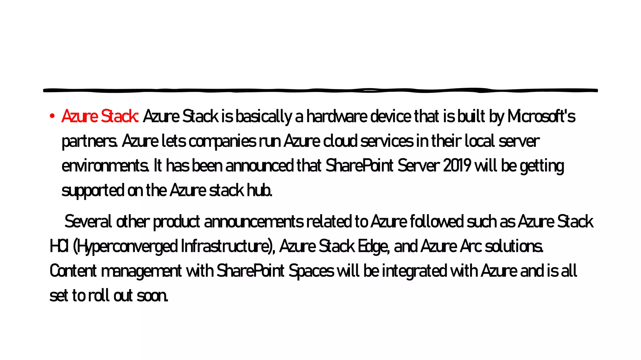 • Azure Stack: Azure Stack is basically a hardware device that is built by Microsoft's
partners. Azure lets companies run Azure cloud services in their local server
environments. It has been announced that SharePoint Server 2019 will be getting
supported on the Azure stack hub.
Several other product announcements related to Azure followed such as Azure Stack
HCI (Hyperconverged Infrastructure), Azure Stack Edge, and Azure Arc solutions.
Content management with SharePoint Spaces will be integrated with Azure and is all
set to roll out soon.
 