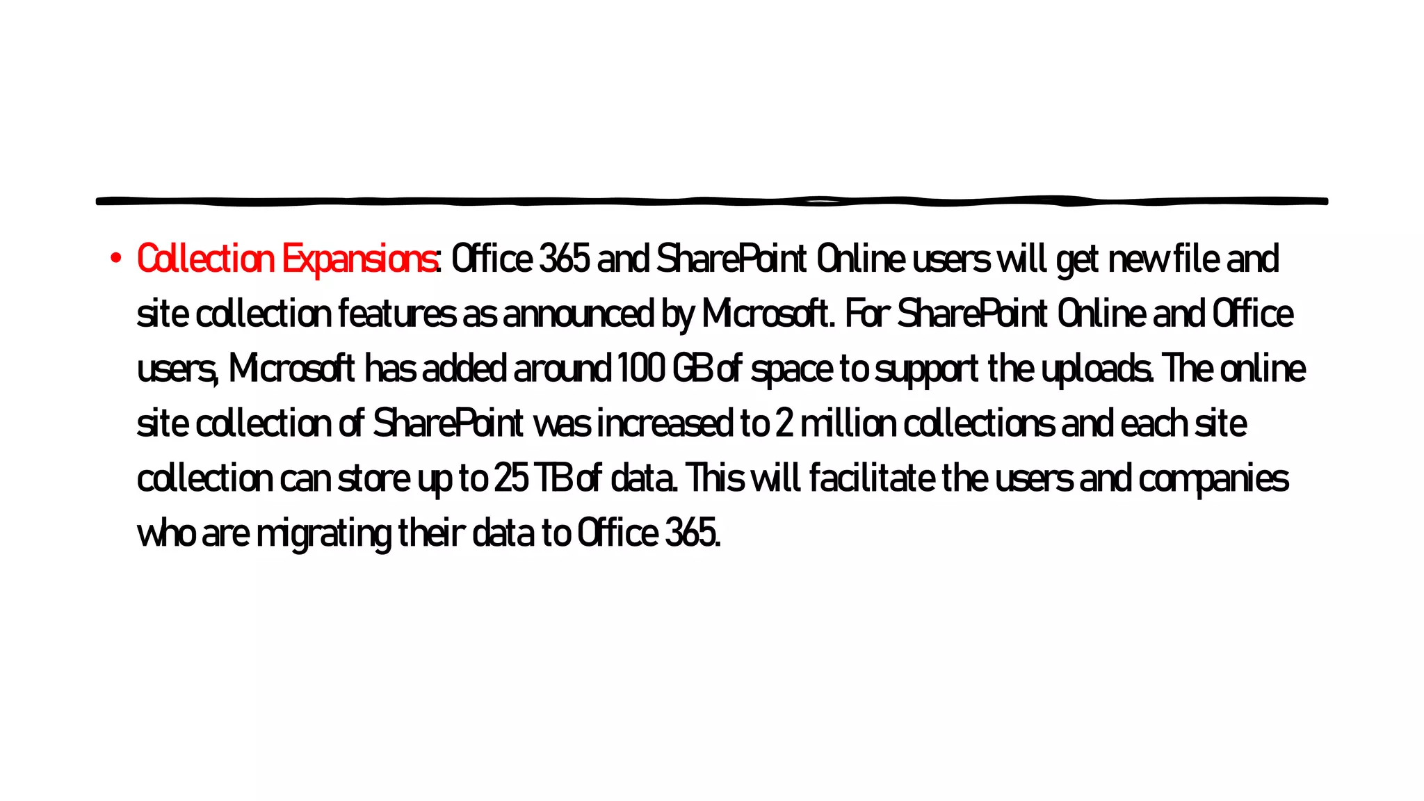 • Collection Expansions: Office 365 and SharePoint Online users will get new file and
site collection features as announced by Microsoft. For SharePoint Online and Office
users, Microsoft has added around 100 GB of space to support the uploads. The online
site collection of SharePoint was increased to 2 million collections and each site
collection can store up to 25 TB of data. This will facilitate the users and companies
who are migrating their data to Office 365.
 