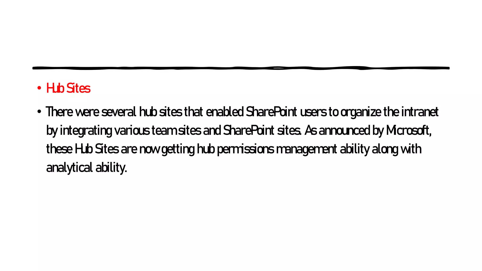 • Hub Sites
• There were several hub sites that enabled SharePoint users to organize the intranet
by integrating various team sites and SharePoint sites. As announced by Microsoft,
these Hub Sites are now getting hub permissions management ability along with
analytical ability.
 