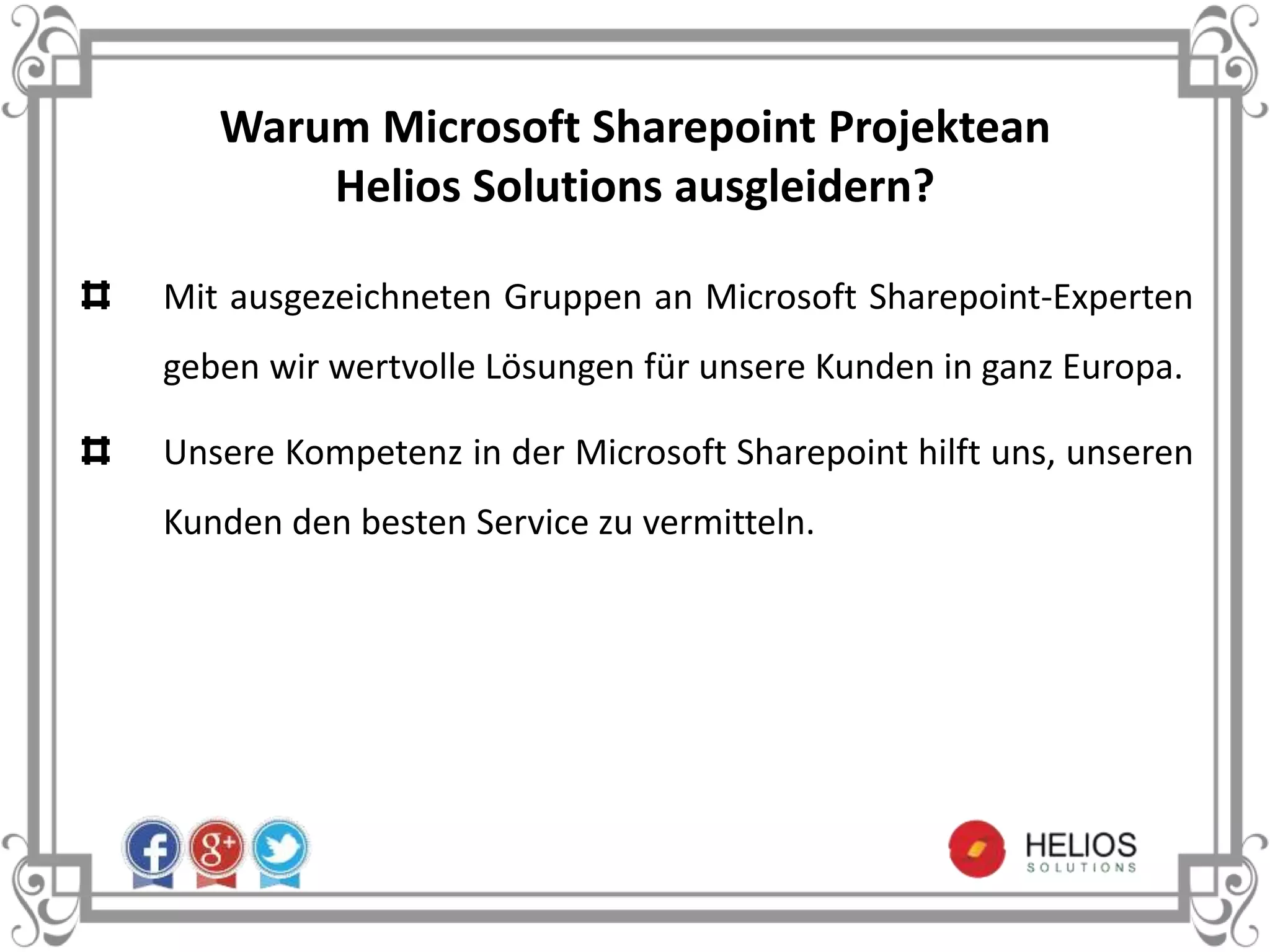 Warum Microsoft Sharepoint Projektean
Helios Solutions ausgleidern?
Mit ausgezeichneten Gruppen an Microsoft Sharepoint-Experten
geben wir wertvolle Lösungen für unsere Kunden in ganz Europa.
Unsere Kompetenz in der Microsoft Sharepoint hilft uns, unseren
Kunden den besten Service zu vermitteln.
 