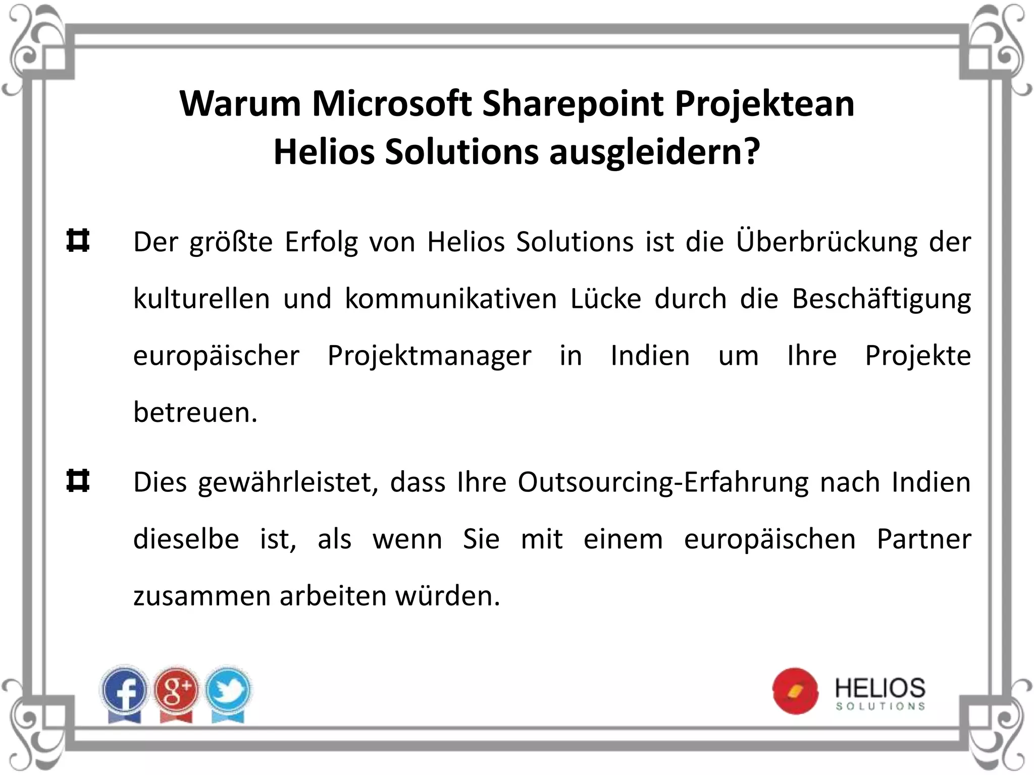 Warum Microsoft Sharepoint Projektean
Helios Solutions ausgleidern?
Der größte Erfolg von Helios Solutions ist die Überbrückung der
kulturellen und kommunikativen Lücke durch die Beschäftigung
europäischer Projektmanager in Indien um Ihre Projekte
betreuen.
Dies gewährleistet, dass Ihre Outsourcing-Erfahrung nach Indien
dieselbe ist, als wenn Sie mit einem europäischen Partner
zusammen arbeiten würden.
 