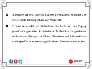 Sharepoint ist eine Browser-basierte gemeinsame Kapazität und
eine erfasste Führungsphase von Microsoft.
Es wird verwendet um Webseiten, das Recht auf den Zugang
gemeinsam genutzter Arbeitsräume & Berichte zu gewähren,
Ventures und Gruppen zu bilden, Menschen und Informationen
sowie spezifische Anwendungen in einem Browser zu entdecken.
 
