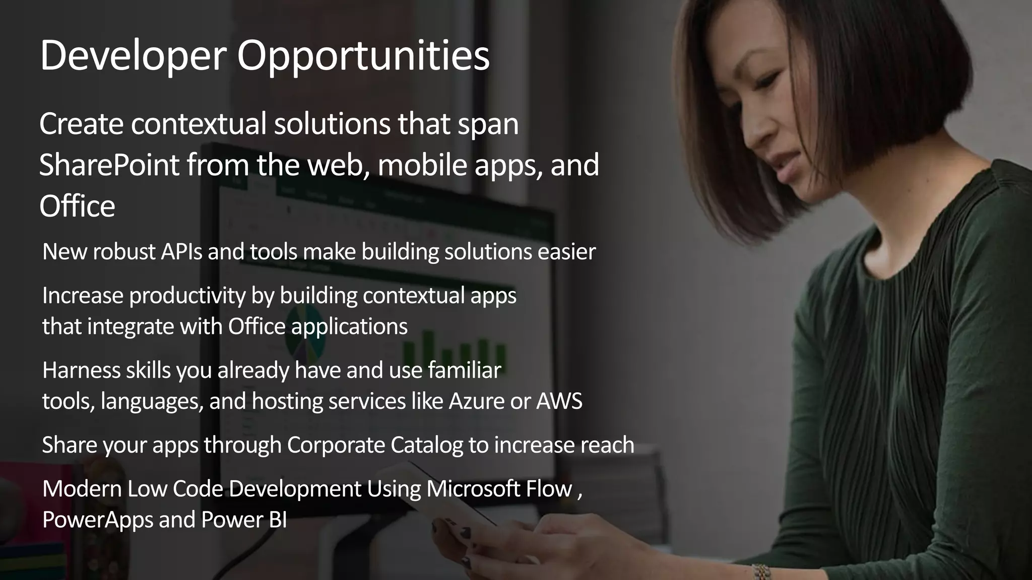 Developer Opportunities
Create contextual solutions that span
SharePoint from the web, mobile apps, and
Office
New robust APIs and tools make building solutions easier
Increase productivity by building contextual apps
that integrate with Office applications
Harness skills you already have and use familiar
tools, languages, and hosting services like Azure or AWS
Share your apps through Corporate Catalog to increase reach
Modern Low Code Development Using Microsoft Flow ,
PowerApps and Power BI
 