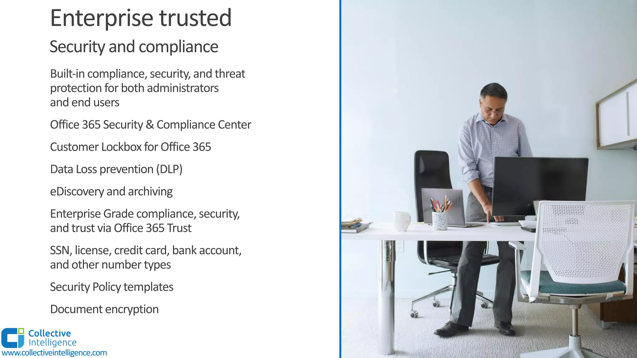 Enterprise trusted
Built-in compliance, security, and threat
protection for both administrators
and end users
Office 365 Security & Compliance Center
Customer Lockbox for Office 365
Data Loss prevention (DLP)
eDiscovery and archiving
Enterprise Grade compliance, security,
and trust via Office 365 Trust
SSN, license, credit card, bank account,
and other number types
Security Policy templates
Document encryption
Security and compliance
www.collectiveintelligence.com
 