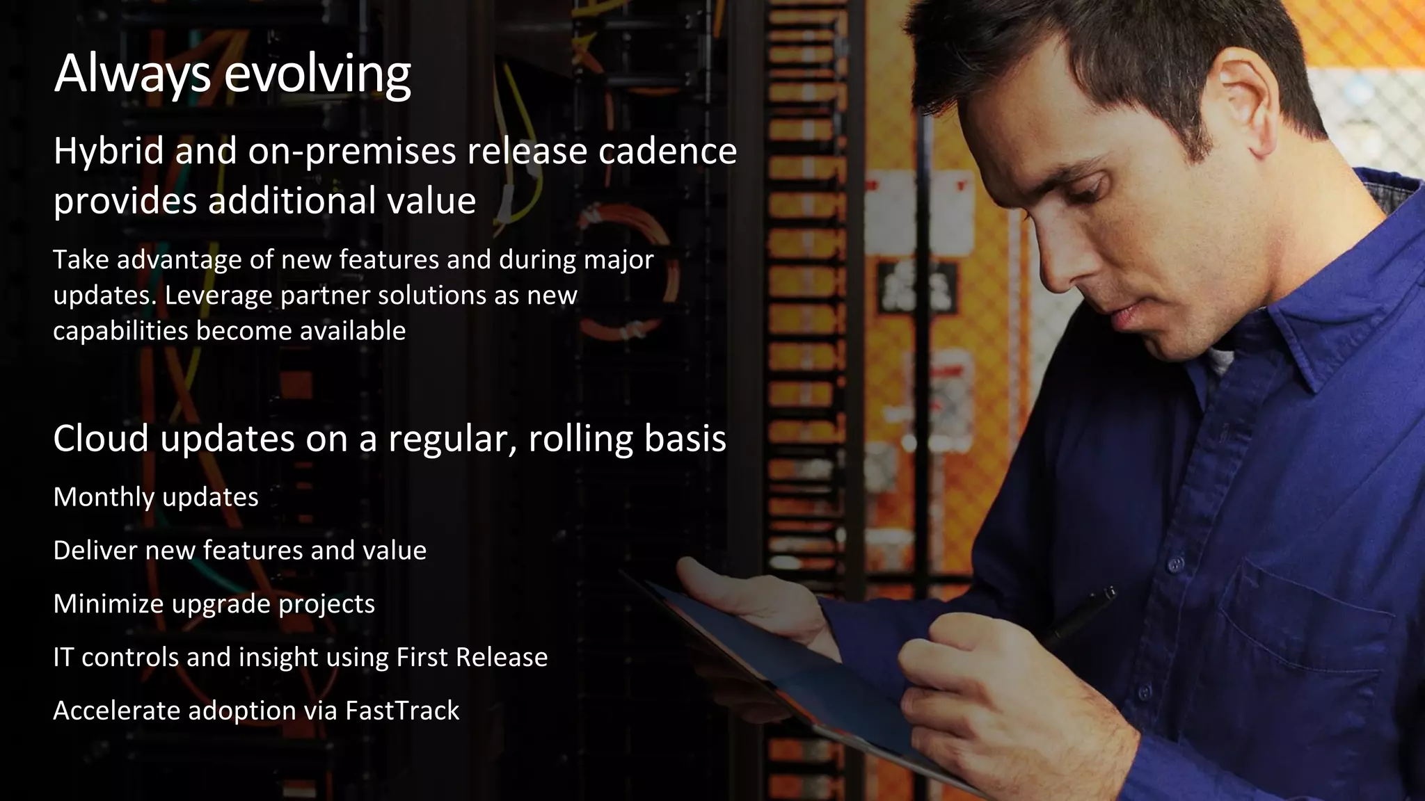 Take advantage of new features and during major
updates. Leverage partner solutions as new
capabilities become available
Monthly updates
Deliver new features and value
Minimize upgrade projects
IT controls and insight using First Release
Accelerate adoption via FastTrack
Always evolving
Cloud updates on a regular, rolling basis
Hybrid and on-premises release cadence
provides additional value
 