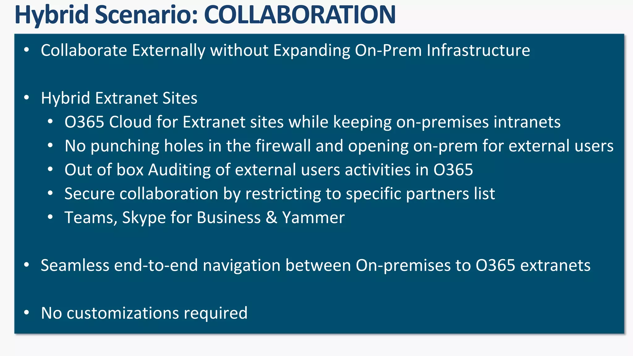 • Collaborate Externally without Expanding On-Prem Infrastructure
• Hybrid Extranet Sites
• O365 Cloud for Extranet sites while keeping on-premises intranets
• No punching holes in the firewall and opening on-prem for external users
• Out of box Auditing of external users activities in O365
• Secure collaboration by restricting to specific partners list
• Teams, Skype for Business & Yammer
• Seamless end-to-end navigation between On-premises to O365 extranets
• No customizations required
 
