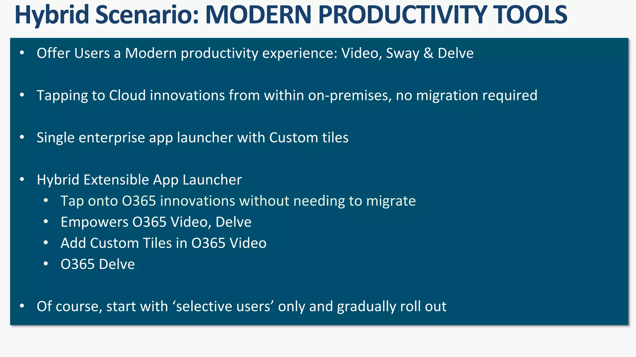 • Offer Users a Modern productivity experience: Video, Sway & Delve
• Tapping to Cloud innovations from within on-premises, no migration required
• Single enterprise app launcher with Custom tiles
• Hybrid Extensible App Launcher
• Tap onto O365 innovations without needing to migrate
• Empowers O365 Video, Delve
• Add Custom Tiles in O365 Video
• O365 Delve
• Of course, start with ‘selective users’ only and gradually roll out
 