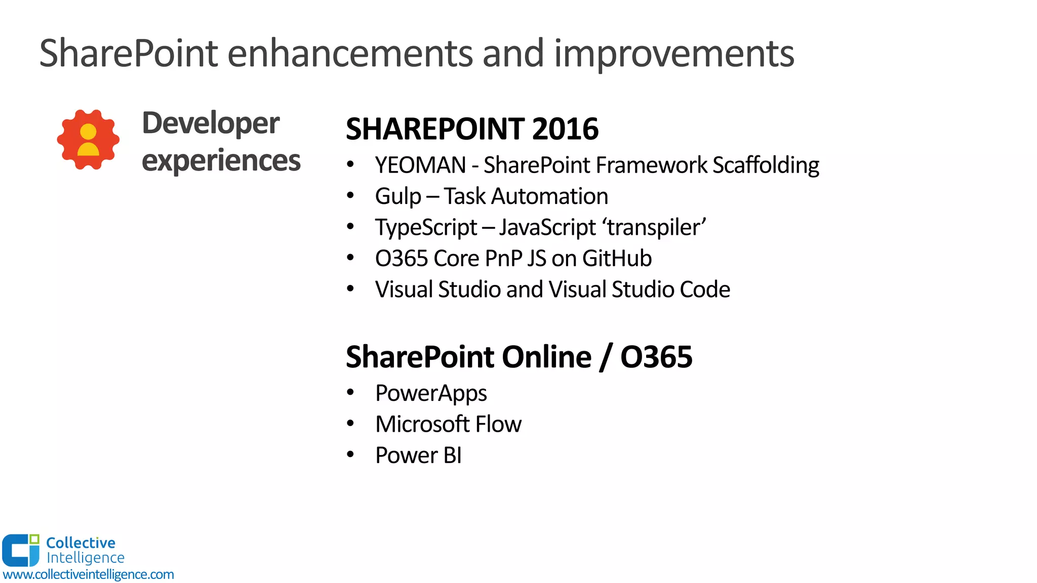 SharePoint enhancements and improvements
Developer
experiences
SHAREPOINT 2016
• YEOMAN - SharePoint Framework Scaffolding
• Gulp – Task Automation
• TypeScript – JavaScript ‘transpiler’
• O365 Core PnP JS on GitHub
• Visual Studio and Visual Studio Code
SharePoint Online / O365
• PowerApps
• Microsoft Flow
• Power BI
www.collectiveintelligence.com
 