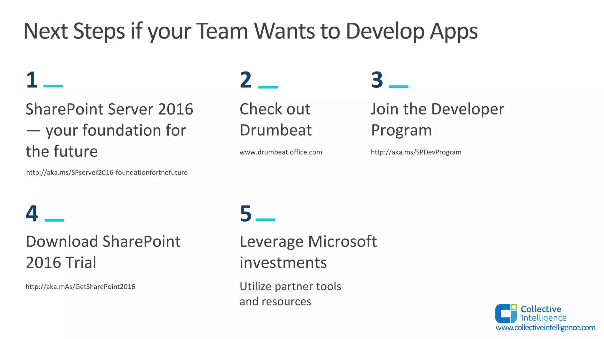 Next Steps if your Team Wants to Develop Apps
SharePoint Server 2016
— your foundation for
the future
http://aka.ms/SPserver2016-foundationforthefuture
1
Check out
Drumbeat
www.drumbeat.office.com
2
Join the Developer
Program
3
http://aka.ms/SPDevProgram
Leverage Microsoft
investments
5
Utilize partner tools
and resources
Download SharePoint
2016 Trial
4
http://aka.mAs/GetSharePoint2016
www.collectiveintelligence.com
 