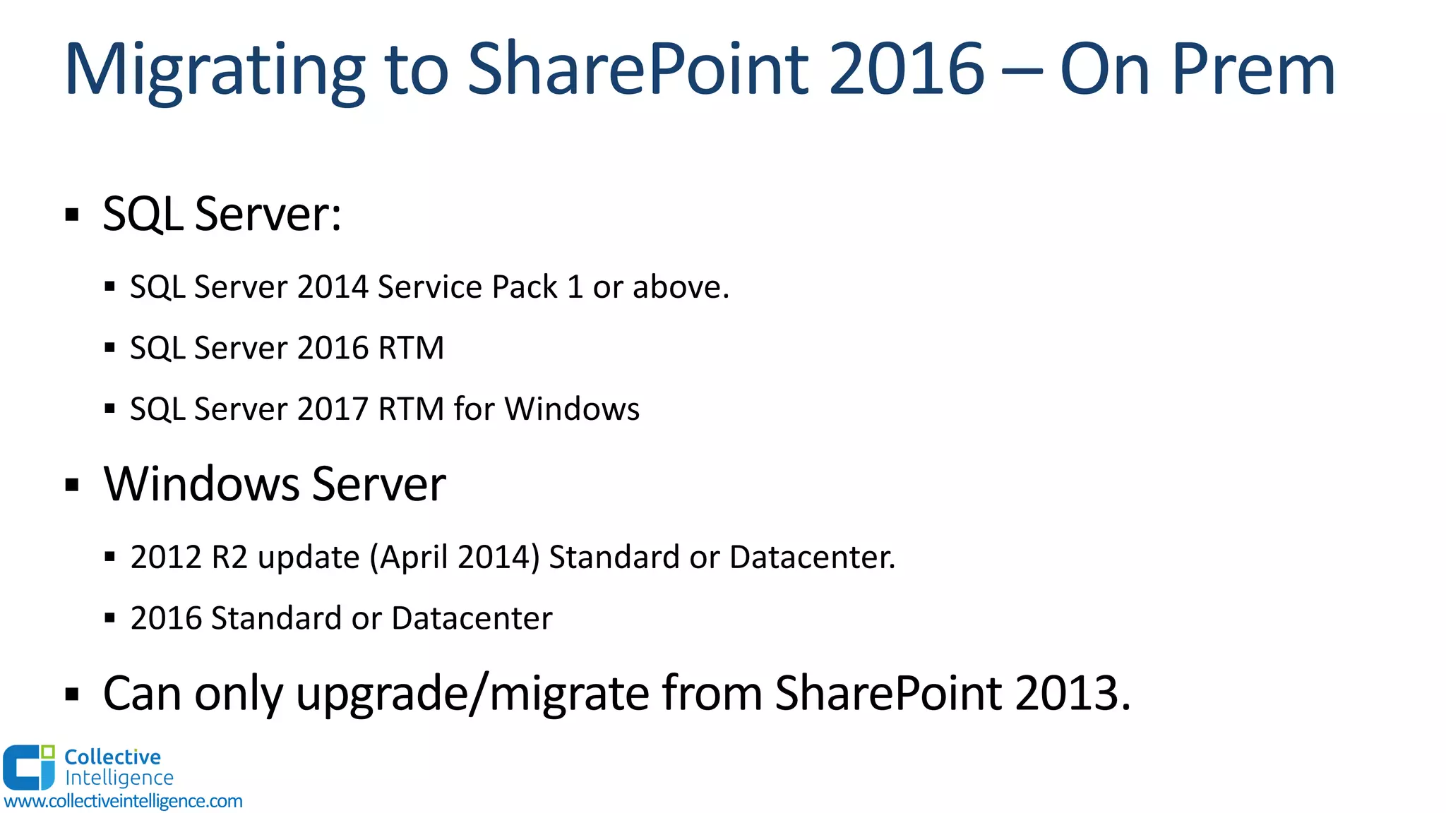 § SQL Server:
§ SQL Server 2014 Service Pack 1 or above.
§ SQL Server 2016 RTM
§ SQL Server 2017 RTM for Windows
§ Windows Server
§ 2012 R2 update (April 2014) Standard or Datacenter.
§ 2016 Standard or Datacenter
§ Can only upgrade/migrate from SharePoint 2013.
www.collectiveintelligence.com
 