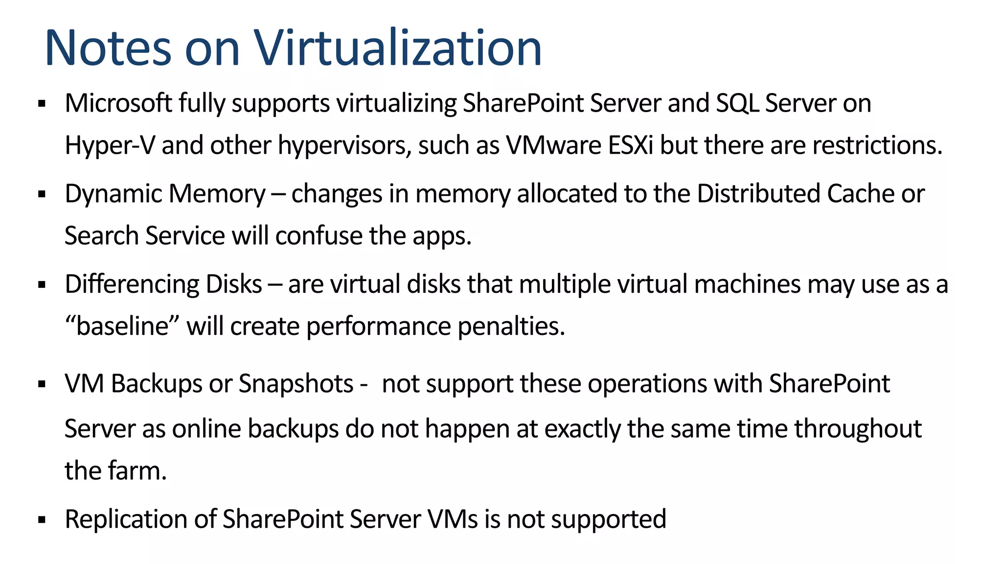 § Microsoft fully supports virtualizing SharePoint Server and SQL Server on
Hyper-V and other hypervisors, such as VMware ESXi but there are restrictions.
§ Dynamic Memory – changes in memory allocated to the Distributed Cache or
Search Service will confuse the apps.
§ Differencing Disks – are virtual disks that multiple virtual machines may use as a
“baseline” will create performance penalties.
§ VM Backups or Snapshots - not support these operations with SharePoint
Server as online backups do not happen at exactly the same time throughout
the farm.
§ Replication of SharePoint Server VMs is not supported
 
